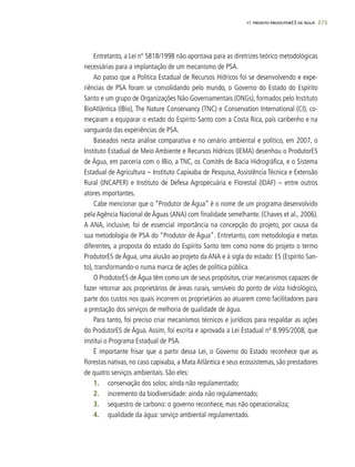 273
Entretanto, a Lei nº 5818/1998 não apontava para as diretrizes teórico metodológicas
necessárias para a implantação de um mecanismo de PSA.
Ao passo que a Política Estadual de Recursos Hídricos foi se desenvolvendo e expe-
riências de PSA foram se consolidando pelo mundo, o Governo do Estado do Espírito
Santo e um grupo de Organizações Não Governamentais (ONGs), formados pelo Instituto
BioAtlântica (IBio), The Nature Conservancy (TNC) e Conservation International (CI), co-
meçaram a equiparar o estado do Espírito Santo com a Costa Rica, país caribenho e na
vanguarda das experiências de PSA.
Baseados nesta análise comparativa e no cenário ambiental e político, em 2007, o
Instituto Estadual de Meio Ambiente e Recursos Hídricos (IEMA) desenhou o ProdutorES
de Água, em parceria com o IBio, a TNC, os Comitês de Bacia Hidrográfica, e o Sistema
Estadual de Agricultura – Instituto Capixaba de Pesquisa, Assistência Técnica e Extensão
Rural (INCAPER) e Instituto de Defesa Agropecuária e Florestal (IDAF) – entre outros
atores importantes.
Cabe mencionar que o “Produtor de Água” é o nome de um programa desenvolvido
pela Agência Nacional de Águas (ANA) com finalidade semelhante. (Chaves et al., 2006).
A ANA, inclusive, foi de essencial importância na concepção do projeto, por causa da
sua metodologia de PSA do “Produtor de Água”. Entretanto, com metodologia e metas
diferentes, a proposta do estado do Espírito Santo tem como nome do projeto o termo
ProdutorES de Água, uma alusão ao projeto da ANA e à sigla do estado: ES (Espírito San-
to), transformando-o numa marca de ações de política pública.
O ProdutorES de Água têm como um de seus propósitos, criar mecanismos capazes de
fazer retornar aos proprietários de áreas rurais, sensíveis do ponto de vista hidrológico,
parte dos custos nos quais incorrem os proprietários ao atuarem como facilitadores para
a prestação dos serviços de melhoria de qualidade de água.
Para tanto, foi preciso criar mecanismos técnicos e jurídicos para respaldar as ações
do ProdutorES de Água. Assim, foi escrita e aprovada a Lei Estadual nº 8.995/2008, que
institui o Programa Estadual de PSA.
É importante frisar que a partir dessa Lei, o Governo do Estado reconhece que as
florestas nativas, no caso capixaba, a Mata Atlântica e seus ecossistemas, são prestadores
de quatro serviços ambientais. São eles:
1.	 conservação dos solos: ainda não regulamentado;
2.	 incremento da biodiversidade: ainda não regulamentado;
3.	 sequestro de carbono: o governo reconhece, mas não operacionaliza;
4.	 qualidade da água: serviço ambiental regulamentado.
17. PROJETO PRODUTORES DE ÁGUA
 