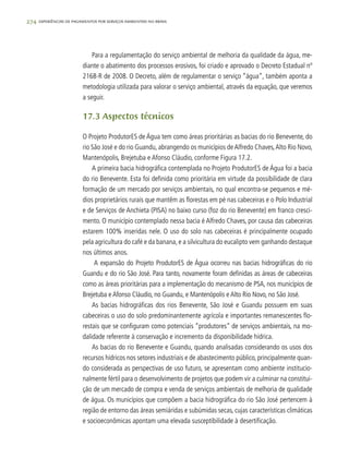 274 experiências de pagamentos por serviços ambientais no brasil
Para a regulamentação do serviço ambiental de melhoria da qualidade da água, me-
diante o abatimento dos processos erosivos, foi criado e aprovado o Decreto Estadual nº
2168-R de 2008. O Decreto, além de regulamentar o serviço “água”, também aponta a
metodologia utilizada para valorar o serviço ambiental, através da equação, que veremos
a seguir.
17.3 Aspectos técnicos
O Projeto ProdutorES de Água tem como áreas prioritárias as bacias do rio Benevente, do
rio São José e do rio Guandu, abrangendo os municípios deAlfredo Chaves,Alto Rio Novo,
Mantenópolis, Brejetuba e Afonso Cláudio, conforme Figura 17.2.
A primeira bacia hidrográfica contemplada no Projeto ProdutorES de Água foi a bacia
do rio Benevente. Esta foi definida como prioritária em virtude da possibilidade de clara
formação de um mercado por serviços ambientais, no qual encontra-se pequenos e mé-
dios proprietários rurais que mantêm as florestas em pé nas cabeceiras e o Polo Industrial
e de Serviços de Anchieta (PISA) no baixo curso (foz do rio Benevente) em franco cresci-
mento. O município contemplado nessa bacia é Alfredo Chaves, por causa das cabeceiras
estarem 100% inseridas nele. O uso do solo nas cabeceiras é principalmente ocupado
pela agricultura do café e da banana, e a silvicultura do eucalipto vem ganhando destaque
nos últimos anos.
A expansão do Projeto ProdutorES de Água ocorreu nas bacias hidrográficas do rio
Guandu e do rio São José. Para tanto, novamente foram definidas as áreas de cabeceiras
como as áreas prioritárias para a implementação do mecanismo de PSA, nos municípios de
Brejetuba e Afonso Cláudio, no Guandu, e Mantenópolis e Alto Rio Novo, no São José.
As bacias hidrográficas dos rios Benevente, São José e Guandu possuem em suas
cabeceiras o uso do solo predominantemente agrícola e importantes remanescentes flo-
restais que se configuram como potenciais “produtores” de serviços ambientais, na mo-
dalidade referente à conservação e incremento da disponibilidade hídrica.
As bacias do rio Benevente e Guandu, quando analisadas considerando os usos dos
recursos hídricos nos setores industriais e de abastecimento público, principalmente quan-
do considerada as perspectivas de uso futuro, se apresentam como ambiente institucio-
nalmente fértil para o desenvolvimento de projetos que podem vir a culminar na constitui-
ção de um mercado de compra e venda de serviços ambientais de melhoria de qualidade
de água. Os municípios que compõem a bacia hidrográfica do rio São José pertencem à
região de entorno das áreas semiáridas e subúmidas secas, cujas características climáticas
e socioeconômicas apontam uma elevada susceptibilidade à desertificação.
 