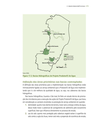 275
Fonte: IEMA
Figura 17.2: Bacias Hidrográficas do Projeto ProdutorES de Água
Definição das áreas prioritárias nas bacias contempladas
A definição das áreas prioritárias para a implementação nas bacias hidrográficas estão
intrinsecamente ligadas ao serviço ambiental que o ProdutorES de Água está implemen-
tando que é o de melhoria da qualidade de água, ou seja, nas cabeceiras das bacias
hidrográficas.
Nas bacias hidrográficas, Guandu e São José, foi feito um estudo técnico de prioriza-
ção das microbacias para a execução das ações do Projeto ProdutorES de Água, que levou
em consideração as variáveis envolvidas na prestação do serviço ambiental em questão:
1.	 declividade: quanto mais declive do terreno, maior será a energia cinética da água,
desse modo maior o potencial de carregamento de sedimento pelo escoamento
superficial, fator que influencia diretamente no processo de erosão;
2.	 uso do solo: quanto mais protegida pela cobertura vegetal estiver à superfície do
solo contra a ação da chuva, menor será nela a propensão de ocorrência de erosão;
17. PROJETO PRODUTORES DE ÁGUA
 