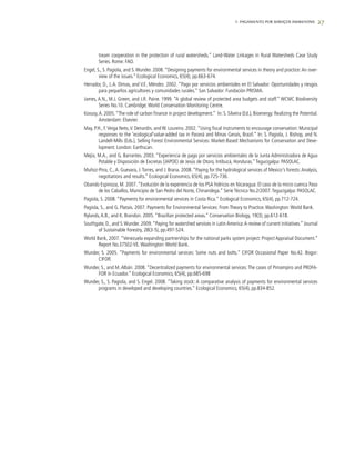 27
tream cooperation in the protection of rural watersheds.” Land-Water Linkages in Rural Watersheds Case Study
Series. Rome: FAO.
Engel, S., S. Pagiola, and S.Wunder. 2008. “Designing payments for environmental services in theory and practice:An over-
view of the issues.” Ecological Economics, 65(4), pp.663-674.
Herrador, D., L.A. Dimas, and V.E. Méndez. 2002. “Pago por servicios ambientales en El Salvador: Oportunidades y riesgos
para pequeños agricultores y comunidades rurales.” San Salvador: Fundación PRISMA.
James, A.N., M.J. Green, and J.R. Paine. 1999. “A global review of protected area budgets and staff.” WCMC Biodiversity
Series No.10. Cambridge:World Conservation Monitoring Centre.
Kossoy,A. 2005.“The role of carbon finance in project development.” In: S. Silveira (Ed.), Bioenergy: Realizing the Potential.
Amsterdam: Elsevier.
May, P.H., F.Veiga Neto,V. Denardin, and W. Loureiro. 2002.“Using fiscal instruments to encourage conservation: Municipal
responses to the 'ecological'value-added tax in Paraná and Minas Gerais, Brazil.” In: S. Pagiola, J. Bishop, and N.
Landell-Mills (Eds.), Selling Forest Environmental Services: Market-Based Mechanisms for Conservation and Deve-
lopment. London: Earthscan.
Mejía, M.A., and G. Barrantes. 2003. “Experiencia de pago por servicios ambientales de la Junta Administradora de Agua
Potable y Disposición de Excretas (JAPOE) de Jesús de Otoro, Intibucá, Honduras.”Tegucigalpa: PASOLAC.
Muñoz-Pina, C.,A. Guevara, J.Torres, and J. Brana. 2008. “Paying for the hydrological services of Mexico's forests:Analysis,
negotiations and results.” Ecological Economics, 65(4), pp.725-736.
Obando Espinoza, M. 2007.“Evolución de la experiencia de los PSA hídricos en Nicaragua: El caso de la micro cuenca Paso
de los Caballos, Municipio de San Pedro del Norte, Chinandega.” Serie Técnica No.2/2007.Tegucigalpa: PASOLAC.
Pagiola, S. 2008. “Payments for environmental services in Costa Rica.” Ecological Economics, 65(4), pp.712-724.
Pagiola, S., and G. Platais. 2007. Payments for Environmental Services: From Theory to Practice.Washington:World Bank.
Rylands,A.B., and K. Brandon. 2005. “Brazilian protected areas.” Conservation Biology, 19(3), pp.612-618.
Southgate, D., and S.Wunder. 2009.“Paying for watershed services in Latin America:A review of current initiatives.” Journal
of Sustainable Forestry, 28(3-5), pp.497-524.
World Bank, 2007. “Venezuela expanding partnerships for the national parks system project: Project Appraisal Document.”
Report No.37502-VE.Washington:World Bank.
Wunder, S. 2005. “Payments for environmental services: Some nuts and bolts.” CIFOR Occasional Paper No.42. Bogor:
CIFOR.
Wunder, S., and M.Albán. 2008. “Decentralized payments for environmental services:The cases of Pimampiro and PROFA-
FOR in Ecuador.” Ecological Economics, 65(4), pp.685-698
Wunder, S., S. Pagiola, and S. Engel. 2008. “Taking stock: A comparative analysis of payments for environmental services
programs in developed and developing countries.” Ecological Economics, 65(4), pp.834-852.
1. PAGAMENTO POR SERVIÇOS AMBIENTAIS
 