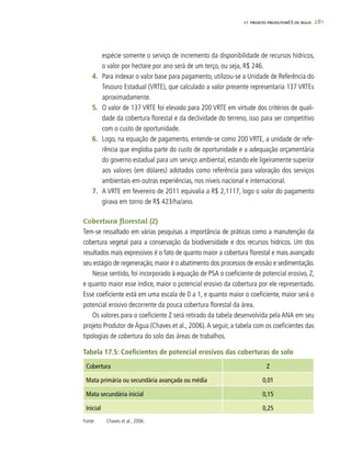 281
espécie somente o serviço de incremento da disponibilidade de recursos hídricos,
o valor por hectare por ano será de um terço, ou seja, R$ 246.
4.	 Para indexar o valor base para pagamento, utilizou-se a Unidade de Referência do
Tesouro Estadual (VRTE), que calculado a valor presente representaria 137 VRTEs
aproximadamente.
5.	 O valor de 137 VRTE foi elevado para 200 VRTE em virtude dos critérios de quali-
dade da cobertura florestal e da declividade do terreno, isso para ser competitivo
com o custo de oportunidade.
6.	 Logo, na equação de pagamento, entende-se como 200 VRTE, a unidade de refe-
rência que engloba parte do custo de oportunidade e a adequação orçamentária
do governo estadual para um serviço ambiental, estando ele ligeiramente superior
aos valores (em dólares) adotados como referência para valoração dos serviços
ambientais em outras experiências, nos níveis nacional e internacional.
7.	 A VRTE em fevereiro de 2011 equivalia a R$ 2,1117, logo o valor do pagamento
girava em torno de R$ 423/ha/ano.
Cobertura florestal (Z)
Tem-se ressaltado em várias pesquisas a importância de práticas como a manutenção da
cobertura vegetal para a conservação da biodiversidade e dos recursos hídricos. Um dos
resultados mais expressivos é o fato de quanto maior a cobertura florestal e mais avançado
seu estágio de regeneração, maior é o abatimento dos processos de erosão e sedimentação.
Nesse sentido, foi incorporado à equação de PSA o coeficiente de potencial erosivo, Z,
e quanto maior esse índice, maior o potencial erosivo da cobertura por ele representado.
Esse coeficiente está em uma escala de 0 a 1, e quanto maior o coeficiente, maior será o
potencial erosivo decorrente da pouca cobertura florestal da área.
Os valores para o coeficiente Z será retirado da tabela desenvolvida pela ANA em seu
projeto Produtor de Água (Chaves et al., 2006).A seguir, a tabela com os coeficientes das
tipologias de cobertura do solo das áreas de trabalhos.
Tabela 17.5: Coeficientes de potencial erosivos das coberturas de solo
Cobertura Z
Mata primária ou secundária avançada ou média 0,01
Mata secundária inicial 0,15
Inicial 0,25
Fonte:	 Chaves et al., 2006.
17. PROJETO PRODUTORES DE ÁGUA
 