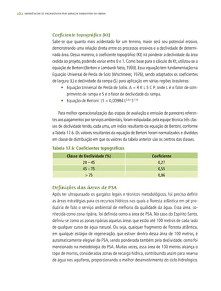 282 experiências de pagamentos por serviços ambientais no brasil
Coeficiente topográfico (Kt)
Sabe-se que quanto mais acidentado for um terreno, maior será seu potencial erosivo,
demonstrando uma relação direta entre os processos erosivos e a declividade de determi-
nada área. Dessa maneira, o coeficiente topográfico (Kt) irá ponderar a declividade da área
cedida ao projeto, podendo variar entre 0 e 1. Como base para o cálculo do Kt, utilizou-se a
equação de Bertoni (Bertoni e Lombardi Neto, 1993). Essa equação tem fundamentação na
Equação Universal de Perda de Solo (Wischmeier, 1976), sendo adaptados os coeficientes
de largura (L) e declividade da rampa (S) para aplicação em várias regiões brasileiras:
•	 Equação Universal de Perda de Solos: A = R K L S C P, onde L é o fator de com-
primento de rampa e S é o fator de declividade da rampa.
•	 Equação de Bertoni: LS = 0,00984.L0,63
.S1,18
Para melhor operacionalização das etapas de avaliação e emissão de pareceres referen-
tes aos pagamentos por serviços ambientais,foram estipuladas pela equipe técnica três clas-
ses de declividade tendo, cada uma, um índice resultante da equação de Bertoni, conforme
a Tabela 17.6. Os valores resultantes da equação de Bertoni foram normalizados e divididos
em classe de distribuição em que os valores da tabela anterior são os centros das classes.
Tabela 17.6: Coeficientes topográficos
Classe de Declividade (%) Coeficiente
20 – 45 0,27
45 – 75 0,55
> 75 0,86
Definições das áreas de PSA
Após ter ultrapassado os gargalos legais e técnicos metodológicos, foi preciso definir
as áreas estratégias para os recursos hídricos nas quais a floresta atlântica em pé pro-
duziria de fato o serviço ambiental de melhoria da qualidade da água. Essa área, co-
nhecida como zona ripária, foi definida como a área de PSA. No caso do Espírito Santo,
definiu-se como as zonas ripárias aquelas áreas que estão até 100 metros de cada lado
de qualquer curso de água natural. Ou seja, qualquer fragmento de floresta atlântica,
em qualquer estágio de regeneração, que estiver dentro dessa área de 100 metros, é
automaticamente elegível de PSA, sendo ponderada também pela declividade, como foi
mencionado na metodologia do PSA. Muitas vezes, essa área de 100 metros alcança o
topo de morros, consideradas zonas de recarga hídrica, contribuindo assim para reserva
de água nos aquíferos, proporcionando o melhor desenvolvimento do ciclo hidrológico.
 