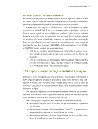 283
O Fundo Estadual de Recursos Hídricos
Em paralelo ao esforço de criação de embasamento técnico e legal sobre o PSA no estado
do Espírito Santo, foi necessário responder uma pergunta crucial quanto ao bom desem-
penho de qualquer experiência de PSA: de onde vêm os recursos financeiros?
A resposta para essa pergunta se materializou na criação do Fundo Estadual de Re-
cursos Hídricos (FUNDÁGUA). É um fundo financeiro público cujo objetivo principal é
fornecer suporte a gestão de recursos hídricos no estado do Espírito Santo. As principais
fontes de recursos do fundo são constituídas pela parcela de 3% do total dos royalties
do petróleo e gás natural contabilizados no estado e a parte integral da compensação
financeira pela utilização de recursos hídricos, sendo complementado com o orçamento
do estado. Por meio da Lei Estadual nº 8960/2008 e do Decreto Estadual nº 2167-R/2008,
o FUNDÁGUA passa a obedecer aos seguintes critérios:
•	 40% do seu montante são utilizados para implementar programas e pro-
jetos voltados à recuperação de nascentes, fortalecimento dos Comitês de
Bacia etc.
•	 60% dos seus recursos são destinados na implementação do Programa de PSA,
por meio do ProdutorES de Água. Isso representou R$ 6 milhões em 2008,
R$ 1,7 milhões em 2009, e R$ 4,9 milhões em 2010.
17.4 Implementação do Projeto ProdutorES de Água
Definidas as bacias hidrográficas, as áreas prioritárias e os municípios contemplados, o
IEMA lança uma portaria convocando proprietários rurais desses territórios para parti-
ciparem do Projeto. Até o momento, foram lançadas três portarias, sendo a última de
número 07-S, de julho de 2010, que basicamente dá as “regras de participação no Projeto
ProdutorES de Água”.
Todo e qualquer proprietário rural em áreas definidas como prioritárias que tiver rema-
nescentes de mata atlântica em suas propriedades e que estejam nas áreas consideradas
como estratégicas para os recursos hídricos podem participar.
Para a participação, o proprietário deve apresentar os seguintes documentos:
•	 requerimento de participação no Projeto: em que informações da propriedade
são solicitadas;
•	 documento de identidade e Cadastro de Pessoa Física (CPF): o projeto só remu-
nera proprietários rurais que são pessoa física e não jurídica;
•	 documento comprobatório da posse da propriedade: escritura, certidão de ca-
dastro de imóvel rural, contrato de arrendamento etc.;
17. PROJETO PRODUTORES DE ÁGUA
 