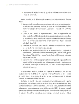 284 experiências de pagamentos por serviços ambientais no brasil
•	 comprovante de residência: conta de água, luz ou telefone, com no máximo dois
meses de vencimento.
Após a formalização da documentação, a execução do Projeto passa por algumas
etapas:
1.	 Mapeamento da propriedade: esse momento ocorre de forma participativa, contan-
do sempre com o proprietário, definindo os limites de sua propriedade e dos frag-
mentos florestais que são passíveis de PSA. Essa etapa é executada pelo IEMA, IBio
e TNC.
2.	 Cálculo do PSA e repasse do mapeamento: finda a etapa de mapeamentos, são
feitos os cálculos de PSA, obedecendo à metodologia citada anteriormente. Com
os resultados do PSA em mãos, faz-se o repasse do mapeamento aos proprietários
rurais e os valores que os proprietários podem receber. Essa etapa é executada
pelo IEMA, IBio e TNC.
3.	 Elaboração do contrato de PSA: o FUNDÁGUA elabora o contrato de PSA, median-
te o parecer técnico elaborado na segunda etapa.
4.	 Assinatura dos contratos e repasse do PSA ao proprietário: após a assinatura do
contrato de PSA, o Banco de Desenvolvimento do Espírito Santo (BANDES), gestor
financeiro do FUNDÁGUA faz o repasse/transferência do PSA na conta informada
pelo proprietário rural.
5.	 Monitoramento e revistoria da propriedade: para o repasse da segunda e terceira
parcela do PSA, faz-se necessário uma revistoria na propriedade e monitoramento
da cobertura florestal que estão mapeadas para PSA e aquelas que porventura o
proprietário recuperou.
O contrato de PSA tem duração de três anos, podendo ser renovado por mais duas ve-
zes. Ele rege as responsabilidades do Comprador do Serviço Ambiental, no caso o Estado
do Espírito Santo, e os Prestadores do Serviço, no caso o proprietário rural. Os repasses
são feitos anualmente, durante os três anos.
Nas bacias do Guandu e São José, o contrato inclui uma cláusula segundo a qual o
participante se compromete a atingir um certo percentual de sua propriedade com cober-
tura florestal nativa até o término do contrato. Como nessas bacias, a cobertura florestal é
reduzida e, em consonância com as metas do Planejamento ES2025 do governo estadual
que visa dobrar a cobertura florestal nativa capixaba, foram definidas metas progressivas
de cobertura florestal nas propriedades para renovação contratual, conforme a Tabela
17.7.
 
