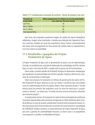285
Tabela 17.7: Condição para renovação do contrato – Bacias do Guandu e São José
Tamanho da
propriedade
Metas progressivas (% mínimo da área da propriedade
com cobertura florestal nativa)
Até 10 ha 10
De 11 a 20 ha 15
De 21 a 30 ha 20
Com mais de 30 ha 25
Para tanto, são compradas anualmente imagens de satélite das bacias hidrográficas
trabalhadas, imagens estas atualizadas e tratadas para detecção dos fragmentos flores-
tais e possíveis infrações por parte dos proprietários. Dessa maneira, aproximadamente
três meses antes do pagamento da nova parcela são refeitos todos os mapeamentos e
uma nova vistoria na propriedade.
17.5 Resultados e gargalos do Projeto
	 ProdutorES de Água
O Projeto ProdutorES de Água está se aproximando do quarto ano de implementação.
Contudo, se contabilizarmos o período de elaboração das metodologias de PSA e da base
legal, em que o início data de 2007, o projeto está no quinto ano de funcionamento.
Desse modo, o primeiro desafio do ProdutorES de Água foi desenvolver metodologias
que atendessem as particularidades do território capixaba. Tampouco diferente foi o pro-
cesso de convencimento e mobilização.
Sobre esse processo, foi necessário um esforço de grande parte dos atores do Pro-
jeto ProdutorES de Água. Observou-se por um tempo a resistência das comunidades
rurais na implementação de fato do projeto, aliada a falsa impressão de que o “Estado
tomaria parte dos terrenos dos produtores rurais (as áreas de mata) para si, prejudi-
cando os mesmos”, ou mesmo que “o Estado não teria recursos financeiros suficientes
para tamanho projeto”.
A solução desse entrave só foi possível em razão da forte participação das prefeituras
municipais (representadas pelas secretarias de Agricultura e Meio Ambiente), pelos Comi-
tês de Bacia e, no caso do Guandu, também pelo Consórcio Intermunicipal do Guandu.To-
dos esses atores locais muito contribuíram no processo de convencimento.A consolidação
do FUNDAGUA também contribuiu no desenvolvimento do Projeto ProdutorES de Água,
pois com a garantia de sustentabilidade financeira, os atores locais e os proprietários
rurais passaram a acreditar na efetividade do Projeto.
17. PROJETO PRODUTORES DE ÁGUA
 