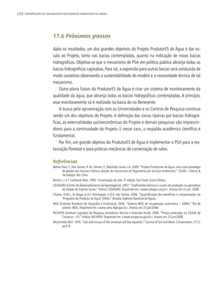288 experiências de pagamentos por serviços ambientais no brasil
17.6 Próximos passos
Após os resultados, um dos grandes objetivos do Projeto ProdutorES de Água é dar es-
cala ao Projeto, tanto nas bacias contempladas, quanto na indicação de novas bacias
hidrográficas. Objetiva-se que o mecanismo de PSA em política pública abranja todas as
bacias hidrográficas capixabas. Para tal, a expansão para outras bacias será conduzida de
modo cauteloso observando a sustentabilidade do modelo e a necessidade técnica de tal
mecanismo.
Outro plano futuro do ProdutorES de Água é criar um sistema de monitoramento da
qualidade da água, que abranja todas as bacias hidrográficas contempladas. A princípio,
esse monitoramento só é realizado na bacia do rio Benevente.
A busca pela aproximação com as Universidades e os Centros de Pesquisa continua
sendo um dos objetivos do Projeto. A definição das zonas ripárias por bacias hidrográ-
ficas, as externalidades socioeconômicas do Projeto e demais pesquisas são imprescin-
díveis para a continuidade do Projeto. E nesse caso, o respaldo acadêmico científico é
fundamental.
Por fim, um grande objetivo do ProdutorES de Água é implementar o PSA para a res-
tauração florestal e para práticas mecânicas de conservação de solos.
Referências
Belote Silva,T.; Dos Santos, R. M.;Ahnert, F.; Machado Junior, J.A. 2009. “Projeto Produtores de Água: uma nova estratégia
de gestão dos recursos hídricos através do mecanismo de Pagamento por Serviços Ambientais”. OLAM - Ciência &
Tecnologia. Rio Claro.
Bertoni, J. e F. Lombardi Neto. 1993. Conservação do solo. 3ª edição. São Paulo: Ícone Editora.
CEDAGRO (Centro de Desenvolvimento do Agronegócio). 2007.“Coeficientes técnicos e custos de produção na agricultura
do Estado do Espírito Santo.“ Vitória: CEDAGRO. Disponível em <www.cedagro.org.br>.Acesso em 22 jan. 2008.
Chaves, H.M.L., B. Braga Jr, A.F. Domingues, e D.G. dos Santos. 2006. “Quantificação dos benefícios e compensações do
‘Programa do Produtor de Água’ (ANA).” Brasília:Agência Nacional de Águas.
IBGE (Instituto Brasileiro de Geografia e Estatística). 2006. “Sistema IBGE de recuperação automática – SIDRA.” Rio de
Janeiro: IBGE. Disponível em <www.sidra.ibge.gov.br>.Acesso em 25 jan/2008.
INCAPER (Instituto Capixaba de Pesquisa, Assistência Técnica e Extensão Rural). 2008. “Preços praticados na CEASA de
Cariacica – ES.”Vitória: INCAPER. Disponível em <www.incaper.es.gov.br>.Acesso em 23 jan/2008.
Wischmeier,W.H. 1976.“Use and misuse of the universal soil loss equation.” Journal of Soil and Water Conservation, 31(1),
pp.5-9.
 