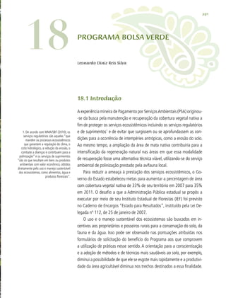 291
PROGRAMA BOLSA VERDE
Leonardo Diniz Reis Silva
18.1 Introdução
A experiência mineira de Pagamento por ServiçosAmbientais (PSA) originou-
-se da busca pela manutenção e recuperação da cobertura vegetal nativa a
fim de proteger os serviços ecossistêmicos incluindo os serviços regulatórios
e de suprimentos1
e de evitar que surgissem ou se aprofundassem as con-
dições para a ocorrência de intempéries antrópicas, como a erosão do solo.
Ao mesmo tempo, a ampliação da área de mata nativa contribuiria para a
intensificação da regeneração natural nas áreas em que essa modalidade
de recuperação fosse uma alternativa técnica viável, utilizando-se do serviço
ambiental de polinização prestado pela avifauna local.
Para reduzir a ameaça à prestação dos serviços ecossistêmicos, o Go-
verno do Estado estabeleceu metas para aumentar a percentagem de área
com cobertura vegetal nativa de 33% de seu território em 2007 para 35%
em 2011. O desafio a que a Administração Pública estadual se propôs a
executar por meio de seu Instituto Estadual de Florestas (IEF) foi previsto
no Caderno de Encargos “Estado para Resultados”, instituído pela Lei De-
legada nº 112, de 25 de janeiro de 2007.
O uso e o manejo sustentável dos ecossistemas são buscados em in-
centivos aos proprietários e posseiros rurais para a conservação do solo, da
fauna e da água. Isso pode ser observado nas pontuações atribuídas nos
formulários de solicitação do benefício do Programa aos que comprovem
a utilização de práticas nesse sentido. A orientação para a conscientização
e a adoção de métodos e de técnicas mais saudáveis ao solo, por exemplo,
diminui a possibilidade de que ele se esgote mais rapidamente e a produtivi-
dade da área agricultável diminua nos trechos destinados a essa finalidade.
1. De acordo com MMA/SBF (2010), os
serviços regulatórios são aqueles “que
mantêm os processos ecossistêmicos
que garantem a regulação do clima, o
ciclo hidrológico, a redução da erosão, o
combate a doenças e contribuem para a
polinização” e os serviços de suprimentos
“são os que resultam em bens ou produtos
ambientais com valor econômico, obtidos
diretamente pelo uso e manejo sustentável
dos ecossistemas, como alimentos, água e
produtos florestais”.
18
 