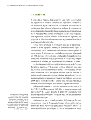 292 experiências de pagamentos por serviços ambientais no brasil
18.2 Origem
A concepção do Programa Bolsa Verde teve lugar no IEF como resultado
das experiências de incentivos econômicos aos proprietários e posseiros ru-
rais em distintas regiões do estado, mas, notadamente, em áreas inseridas
no bioma da Mata Atlântica. Reflexo dessa tendência de remunerar esse
segmento pelos benefícios ambientais prestados, na experiência do Progra-
ma de Proteção à Mata Atlântica (Promata), em Minas Gerais, em parceria
com organizações do Poder Público e da sociedade civil organizada, um
projeto de lei foi apresentado na Assembleia Legislativa de Minas Gerais
pelo Deputado Roberto Carvalho.
Com a mesma orientação da iniciativa em curso sob a coordenação e
supervisão do IEF, a proposta tramitou, de forma relativamente rápida na
casa legislativa, e, após a apresentação de substitutivo que abrangia itens de
outros projetos de lei também em tramitação na Assembleia, foi aprovado
em 2008. Com esse instrumento legal editado, os benefícios podem ser bus-
cados pelos interessados em quaisquer regiões de Minas Gerais, indepen-
dentemente do bioma em que sua propriedade ou posse esteja localizado.
As diretrizes estabelecidas para o início da implementação do Programa
Bolsa Verde, a partir de 2010, seguiram o retorno obtido com a execução
das iniciativas anteriores no âmbito do Promata e foram decididas em con-
senso em reuniões com a presença de entidades do Poder Público e da
sociedade civil, representadas no órgão colegiado.A inserção das cinco mo-
dalidades utilizadas pela equipe do Programa financiado em parceria com
o KfW (banco alemão de fomento) é um sinal dessa interação entre as duas
séries de iniciativas sob responsabilidade da autarquia estadual mineira.
O Programa Bolsa Verde foi instituído legalmente com a aprovação da
Lei nº 17.727, de 13 de agosto de 2008.A Lei foi regulamentada por meio
do Decreto nº 45.113, de 5 de junho de 2009. O Programa Bolsa Verde
existirá enquanto estiver vigente a lei que o criou, sem previsão de encer-
ramento de sua atuação.
A lei estabelece que as fontes financiadoras do Bolsa Verde são, majo-
ritariamente, o Fundo de Recuperação, Proteção e Desenvolvimento Sus-
tentável das Bacias Hidrográficas do Estado de Minas Gerais (Fhidro) e as
multas administrativas aplicadas pelo IEF. Os 10% do orçamento do Fundo2
2. Os recursos do Fhidro originam-se,
majoritariamente, de 50% da cota
destinada ao Estado como compensação
financeira pela inundação de áreas por
reservatórios para a geração de energia
elétrica. O montante destinado ao Fhidro
tem crescido anualmente, tendo alcançado
nos últimos três anos, R$ 75,555 milhões
em 2009, R$ 71,172 milhões em 2010 e
R$ 84,156 milhões em 2011.
 