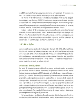 293
e os 50% das multas foram previstos, respectivamente, na lei de criação do Programa e na
Lei nº 18.365, de 2009, que alterou alguns artigos da Lei Florestal estadual.
No Decreto nº 45.113, foi criado o Comitê Executivo do Bolsa Verde (CEBV), colegiado
que estabelece suas diretrizes. O CEBV é composto por representantes do poder executivo
e da sociedade civil. O IEF coordena o Comitê. Como o colegiado envolvia instituições que
desenvolviam ações pertinentes aos objetivos do Programa, a construção do consenso
quanto as diretrizes a serem dadas ao Programa tornou-se menos custosa.
Embora o próprio IEF desenvolva outros programas de fomento ambiental e florestal
no estado, de forma mais focalizada, o Bolsa Verde tem previsão legal para abranger toda
Minas Gerais. A extensão territorial, inclusive, foi uma das exigências aceitas para que os
vários projetos de lei em tramitação na Assembleia Legislativa em 2008 pudessem ser
consolidados no substitutivo que resultou na Lei Estadual nº 17.727.
18.3 Descrição
As regras do Programa constam do “Bolsa Verde – Manual” (IEF, 2010). O Manual foi ela-
borado pelos membros do CEBV e aprovado em março de 2010 pela Câmara de Proteção
à Biodiversidade (CPB) do Conselho Estadual de Política Ambiental (COPAM).As informa-
ções que basearam sua concepção e redação foram as experiências das sete instituições
com assento no Comitê, representando o poder público e a sociedade civil organizada, e
outras referências presentes no próprio material.
Potenciais participantes
Do ponto de vista estritamente ambiental, os serviços ambientais podem ser providos
por pequenos, médios ou grandes proprietários ou posseiros, rurais ou urbanos. No en-
tanto, o consenso construído no CEBV, e baseado na legislação que o criou, definiu que a
priorização é dada aos pequenos proprietários ou posseiros rurais. Os médios e grandes
proprietários podem participar e concorrer aos benefícios do Programa desde o prazo de
abertura para a apresentação das propostas. Todavia, eles somente são contemplados
caso a quantidade de recursos financeiros para os pequenos proprietários não esgote
todo o montante disponível no orçamento anual.Também se consideram prioritários para
participação no Programa os produtores rurais cujas propriedades ou posses estejam situ-
adas em Unidades de Conservação (UC) de categorias de manejo sujeitas à desapropria-
ção e em pendência de regularização fundiária.
Portanto, ainda que a condição econômica do provedor não interfira unilateralmente na
sua possibilidade de prestar um serviço ambiental, o Bolsa Verde orientou sua atuação em
18. PROGRAMA BOLSA VERDE
 