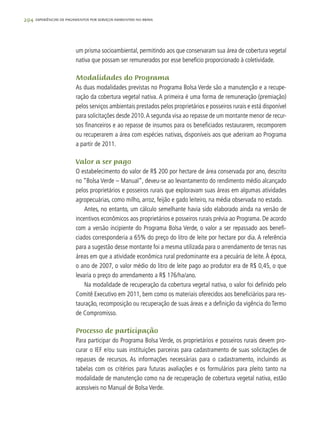 294 experiências de pagamentos por serviços ambientais no brasil
um prisma socioambiental, permitindo aos que conservaram sua área de cobertura vegetal
nativa que possam ser remunerados por esse benefício proporcionado à coletividade.
Modalidades do Programa
As duas modalidades previstas no Programa Bolsa Verde são a manutenção e a recupe-
ração da cobertura vegetal nativa. A primeira é uma forma de remuneração (premiação)
pelos serviços ambientais prestados pelos proprietários e posseiros rurais e está disponível
para solicitações desde 2010.A segunda visa ao repasse de um montante menor de recur-
sos financeiros e ao repasse de insumos para os beneficiados restaurarem, recomporem
ou recuperarem a área com espécies nativas, disponíveis aos que aderiram ao Programa
a partir de 2011.
Valor a ser pago
O estabelecimento do valor de R$ 200 por hectare de área conservada por ano, descrito
no “Bolsa Verde – Manual”, deveu-se ao levantamento do rendimento médio alcançado
pelos proprietários e posseiros rurais que exploravam suas áreas em algumas atividades
agropecuárias, como milho, arroz, feijão e gado leiteiro, na média observada no estado.
Antes, no entanto, um cálculo semelhante havia sido elaborado ainda na versão de
incentivos econômicos aos proprietários e posseiros rurais prévia ao Programa. De acordo
com a versão incipiente do Programa Bolsa Verde, o valor a ser repassado aos benefi-
ciados corresponderia a 65% do preço do litro de leite por hectare por dia. A referência
para a sugestão desse montante foi a mesma utilizada para o arrendamento de terras nas
áreas em que a atividade econômica rural predominante era a pecuária de leite.À época,
o ano de 2007, o valor médio do litro de leite pago ao produtor era de R$ 0,45, o que
levaria o preço do arrendamento a R$ 176/ha/ano.
Na modalidade de recuperação da cobertura vegetal nativa, o valor foi definido pelo
Comitê Executivo em 2011, bem como os materiais oferecidos aos beneficiários para res-
tauração, recomposição ou recuperação de suas áreas e a definição da vigência do Termo
de Compromisso.
Processo de participação
Para participar do Programa Bolsa Verde, os proprietários e posseiros rurais devem pro-
curar o IEF e/ou suas instituições parceiras para cadastramento de suas solicitações de
repasses de recursos. As informações necessárias para o cadastramento, incluindo as
tabelas com os critérios para futuras avaliações e os formulários para pleito tanto na
modalidade de manutenção como na de recuperação de cobertura vegetal nativa, estão
acessíveis no Manual de Bolsa Verde.
 