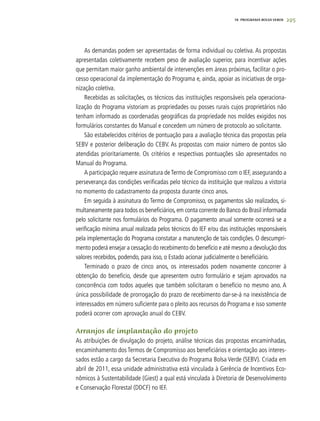 295
As demandas podem ser apresentadas de forma individual ou coletiva. As propostas
apresentadas coletivamente recebem peso de avaliação superior, para incentivar ações
que permitam maior ganho ambiental de intervenções em áreas próximas, facilitar o pro-
cesso operacional da implementação do Programa e, ainda, apoiar as iniciativas de orga-
nização coletiva.
Recebidas as solicitações, os técnicos das instituições responsáveis pela operaciona-
lização do Programa vistoriam as propriedades ou posses rurais cujos proprietários não
tenham informado as coordenadas geográficas da propriedade nos moldes exigidos nos
formulários constantes do Manual e concedem um número de protocolo ao solicitante.
São estabelecidos critérios de pontuação para a avaliação técnica das propostas pela
SEBV e posterior deliberação do CEBV. As propostas com maior número de pontos são
atendidas prioritariamente. Os critérios e respectivas pontuações são apresentados no
Manual do Programa.
A participação requere assinatura deTermo de Compromisso com o IEF, assegurando a
perseverança das condições verificadas pelo técnico da instituição que realizou a vistoria
no momento do cadastramento da proposta durante cinco anos.
Em seguida à assinatura do Termo de Compromisso, os pagamentos são realizados, si-
multaneamente para todos os beneficiários,em conta corrente do Banco do Brasil informada
pelo solicitante nos formulários do Programa. O pagamento anual somente ocorrerá se a
verificação mínima anual realizada pelos técnicos do IEF e/ou das instituições responsáveis
pela implementação do Programa constatar a manutenção de tais condições. O descumpri-
mento poderá ensejar a cessação do recebimento do benefício e até mesmo a devolução dos
valores recebidos, podendo, para isso, o Estado acionar judicialmente o beneficiário.
Terminado o prazo de cinco anos, os interessados podem novamente concorrer à
obtenção do benefício, desde que apresentem outro formulário e sejam aprovados na
concorrência com todos aqueles que também solicitaram o benefício no mesmo ano. A
única possibilidade de prorrogação do prazo de recebimento dar-se-á na inexistência de
interessados em número suficiente para o pleito aos recursos do Programa e isso somente
poderá ocorrer com aprovação anual do CEBV.
Arranjos de implantação do projeto
As atribuições de divulgação do projeto, análise técnicas das propostas encaminhadas,
encaminhamento dos Termos de Compromisso aos beneficiários e orientação aos interes-
sados estão a cargo da Secretaria Executiva do Programa Bolsa Verde (SEBV). Criada em
abril de 2011, essa unidade administrativa está vinculada à Gerência de Incentivos Eco-
nômicos à Sustentabilidade (Giest) a qual está vinculada à Diretoria de Desenvolvimento
e Conservação Florestal (DDCF) no IEF.
18. PROGRAMA BOLSA VERDE
 