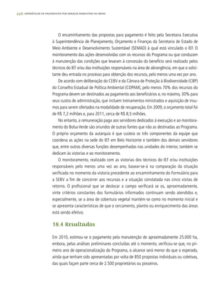 296 experiências de pagamentos por serviços ambientais no brasil
O encaminhamento das propostas para pagamento é feito pela Secretaria Executiva
à Superintendência de Planejamento, Orçamento e Finanças da Secretaria de Estado de
Meio Ambiente e Desenvolvimento Sustentável (SEMAD) à qual está vinculado o IEF. O
monitoramento das ações desenvolvidas com os recursos do Programa ou que conduzam
à manutenção das condições que levaram à concessão do benefício será realizado pelos
técnicos do IEF e/ou das instituições responsáveis na área de abrangência, em que o solici-
tante deu entrada no processo para obtenção dos recursos, pelo menos uma vez por ano.
De acordo com deliberação do CEBV e da Câmara de Proteção à Biodiversidade (CBP)
do Conselho Estadual de Política Ambiental (COPAM), pelo menos 70% dos recursos do
Programa devem ser destinados ao pagamento aos beneficiários e, no máximo, 30% para
seus custos de administração, que incluem treinamentos ministrados e aquisição de insu-
mos para serem ofertados na modalidade de recuperação. Em 2009, o orçamento total foi
de R$ 7,2 milhões e, para 2011, cerca de R$ 8,5 milhões.
No entanto, a remuneração paga aos servidores dedicados à execução e ao monitora-
mento do Bolsa Verde são oriundos de outras fontes que não as destinadas ao Programa.
O próprio orçamento da autarquia é que custeia os três componentes da equipe que
coordena as ações na sede do IEF em Belo Horizonte e também dos demais servidores
que, entre outras diversas funções desempenhadas nas unidades do interior, também se
dedicam às vistorias e ao monitoramento.
O monitoramento, realizado com as vistorias dos técnicos do IEF e/ou instituições
responsáveis pelo menos uma vez ao ano, basear-se-á na comparação da situação
verificada no momento da vistoria precedente ao encaminhamento do Formulário para
a SEBV a fim de concorrer aos recursos e a situação constatada nas cinco visitas de
retorno. O profissional que se deslocar a campo verificará se os, aproximadamente,
vinte critérios constantes dos formulários informados continuam sendo atendidos e,
especialmente, se a área de cobertura vegetal mantém-se como no momento inicial e
se apresenta características de que o cercamento, plantio ou enriquecimento das áreas
está sendo efetivo.
18.4 Resultados
Em 2010, estimou-se o pagamento pela manutenção de aproximadamente 25.000 ha,
embora, pelas análises preliminares concluídas até o momento, verificou-se que, no pri-
meiro ano de operacionalização do Programa, o alcance será menor do que o esperado,
ainda que tenham sido apresentadas por volta de 850 propostas individuais ou coletivas,
das quais façam parte cerca de 2.500 proprietários ou posseiros.
 