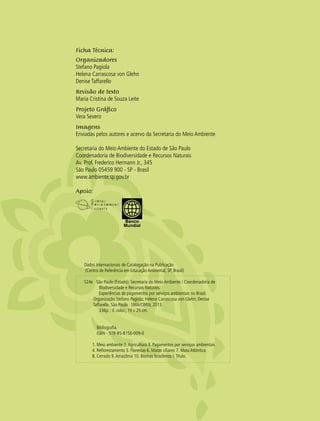 2 experiências de pagamentos por serviços ambientais no brasil
Dados Internacionais de Catalogação na Publicação
(Centro de Referência em Educação Ambiental, SP, Brasil)
S24e São Paulo (Estado). Secretaria do Meio Ambiente / Coordenadoria de
Biodiversidade e Recursos Naturais.
Experiências de pagamentos por serviços ambientais no Brasil.
Organização Stefano Pagiola; Helena Carrascosa von Glehn; Denise
Taffarello. São Paulo : SMA/CBRN, 2013.
336p. : il. color.; 19 x 25 cm.
Bibliografia.
ISBN - 978-85-8156-009-0
1. Meio ambiente 2.Agricultura 3. Pagamentos por serviços ambientais
4. Reflorestamento 5. Florestas 6. Matas ciliares 7. Mata Atlântica
8. Cerrado 9.Amazônia 10. Biomas brasileiros I.Título.
Ficha Técnica:
Organizadores
Stefano Pagiola
Helena Carrascosa von Glehn
Denise Taffarello
Revisão de texto
Maria Cristina de Souza Leite
Projeto Gráfico
Vera Severo
Imagens
Enviadas pelos autores e acervo da Secretaria do Meio Ambiente
Secretaria do Meio Ambiente do Estado de São Paulo
Coordenadoria de Biodiversidade e Recursos Naturais
Av. Prof. Frederico Hermann Jr., 345
São Paulo 05459 900 - SP - Brasil
www.ambiente.sp.gov.br
Apoio:
 