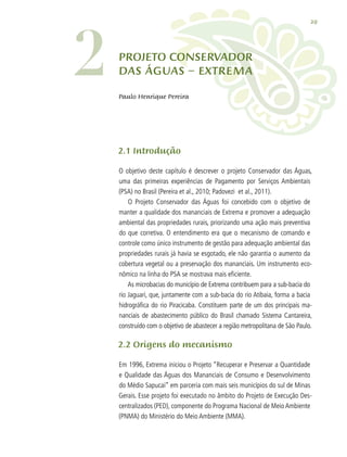 29
2.1 Introdução
O objetivo deste capítulo é descrever o projeto Conservador das Águas,
uma das primeiras experiências de Pagamento por Serviços Ambientais
(PSA) no Brasil (Pereira et al., 2010; Padovezi et al., 2011).
O Projeto Conservador das Águas foi concebido com o objetivo de
manter a qualidade dos mananciais de Extrema e promover a adequação
ambiental das propriedades rurais, priorizando uma ação mais preventiva
do que corretiva. O entendimento era que o mecanismo de comando e
controle como único instrumento de gestão para adequação ambiental das
propriedades rurais já havia se esgotado, ele não garantia o aumento da
cobertura vegetal ou a preservação dos mananciais. Um instrumento eco-
nômico na linha do PSA se mostrava mais eficiente.
As microbacias do município de Extrema contribuem para a sub-bacia do
rio Jaguari, que, juntamente com a sub-bacia do rio Atibaia, forma a bacia
hidrográfica do rio Piracicaba. Constituem parte de um dos principais ma-
nanciais de abastecimento público do Brasil chamado Sistema Cantareira,
construído com o objetivo de abastecer a região metropolitana de São Paulo.
2.2 Origens do mecanismo
Em 1996, Extrema iniciou o Projeto “Recuperar e Preservar a Quantidade
e Qualidade das Águas dos Mananciais de Consumo e Desenvolvimento
do Médio Sapucaí” em parceria com mais seis municípios do sul de Minas
Gerais. Esse projeto foi executado no âmbito do Projeto de Execução Des-
centralizados (PED), componente do Programa Nacional de Meio Ambiente
(PNMA) do Ministério do Meio Ambiente (MMA).
Projeto Conservador
das Águas – Extrema
Paulo Henrique Pereira
2
 