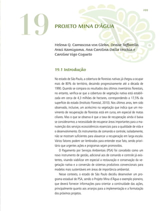 299
19 PROJETO mina d’água
19.1 Introdução
No estado de São Paulo, a cobertura de florestas nativas já chegou a ocupar
mais de 80% do território, decaindo progressivamente até a década de
1990. Quando se compara os resultados dos últimos inventários florestais,
no entanto, verifica-se que a cobertura de vegetação nativa está estabili-
zada em cerca de 4,3 milhões de hectares, correspondendo a 17,5% da
superfície do estado (Instituto Florestal, 2010). Nos últimos anos, tem sido
observado, inclusive, um acréscimo na vegetação que indica que um mo-
vimento de recuperação de florestas está em curso, em especial de matas
ciliares. Mas o que se observa é que a taxa de recuperação ainda é baixa
se considerarmos a necessidade de recuperar áreas importantes para a ma-
nutenção dos serviços ecossistêmicos essenciais para a qualidade de vida e
o desenvolvimento. Os instrumentos de comando e controle, isoladamente,
não se mostram suficientes para alavancar a recuperação em larga escala.
Vários fatores podem ser lembrados para entender esse fato, sendo priori-
tário que urgentes ações e programas sejam promovidos.
O Pagamento por Serviços Ambientais (PSA) foi concebido como um
novo instrumento de gestão, adicional aos de comando e controle já exis-
tentes, visando viabilizar em especial a restauração e conservação da ve-
getação nativa e a conversão de sistemas produtivos convencionais para
modelos mais sustentáveis em áreas de importância ambiental.
Nesse contexto, o estado de São Paulo decidiu desenvolver um pro-
grama estadual de PSA, sendo o Projeto Mina d’Água o exemplo pioneiro,
que deverá fornecer informações para orientar a continuidade das ações,
principalmente quanto aos arranjos para a implementação e a formatação
dos próximos projetos.
Helena Q. Carrascosa von Glehn, Denise Taffarello,
Araci Kamiyama, Ana Carolina Dalla Vecchia e
Caroline Vigo Cogueto
 