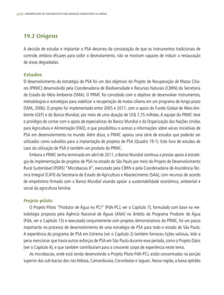 300 experiências de pagamentos por serviços ambientais no brasil
19.2 Origens
A decisão de estudar e implantar o PSA decorreu da constatação de que os instrumentos tradicionais de
controle, embora eficazes para coibir o desmatamento, não se mostram capazes de induzir a restauração
de áreas degradadas.
Estudos
O desenvolvimento da estratégia de PSA foi um dos objetivos do Projeto de Recuperação de Matas Cilia-
res (PRMC) desenvolvido pela Coordenadoria de Biodiversidade e Recursos Naturais (CBRN) da Secretaria
de Estado do Meio Ambiente (SMA). O PRMC foi concebido com o objetivo de desenvolver instrumentos,
metodologias e estratégias para viabilizar a recuperação de matas ciliares em um programa de longo prazo
(SMA, 2006). O projeto foi implementado entre 2005 e 2011, com o apoio do Fundo Global de Meio Am-
biente (GEF) e do Banco Mundial, por meio de uma doação de US$ 7,75 milhões. A equipe do PRMC teve
o privilégio de contar com o apoio de especialistas do Banco Mundial e da Organização das Nações Unidas
para Agricultura e Alimentação (FAO), o que possibilitou o acesso a informações sobre várias iniciativas de
PSA em desenvolvimento no mundo. Além disso, o PRMC apoiou uma série de estudos que poderão ser
utilizados como subsídios para a implantação de projetos de PSA (Quadro 19.1). Este livro de estudos de
caso da utilização de PSA é também um produto do PRMC.
Embora o PRMC tenha terminado em abril de 2011, o Banco Mundial continua a prestar apoio à estraté-
gia de implementação de projetos de PSA no estado de São Paulo por meio do Projeto de Desenvolvimento
Rural Sustentável (PDRS) “Microbacias II”, executado pela CBRN e pela Coordenadoria de Assistência Téc-
nica Integral (CATI) da Secretaria de Estado de Agricultura e Abastecimento (SAA), com recursos de acordo
de empréstimo firmado com o Banco Mundial visando apoiar a sustentabilidade econômica, ambiental e
social da agricultura familiar.
Projeto piloto
O Projeto Piloto “Produtor de Água no PCJ” (PdA-PCJ, ver o Capítulo 7), formulado com base na me-
todologia proposta pela Agência Nacional de Águas (ANA) no âmbito do Programa Produtor de Água
(PdA, ver o Capítulo 15) e executado conjuntamente com projetos demonstrativos do PRMC, foi um passo
importante no processo de desenvolvimento de uma estratégia de PSA para todo o estado de São Paulo.
A experiência do programa de PSA em Extrema (ver o Capítulo 2) também forneceu lições valiosas. Vale a
pena mencionar que havia outros esforços de PSA em São Paulo durante esse período, como o Projeto Oásis
(ver o Capítulo 4), e que também contribuíram para o crescente corpo de experiência neste tema.
As microbacias, onde está sendo desenvolvido o Projeto Piloto PdA-PCJ, estão concentradas na porção
superior das sub-bacias dos rios Atibaia, Camanducaia, Corumbataí e Jaguari. Nessa região, a baixa aptidão
 