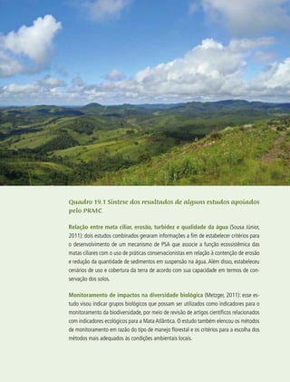 301
Quadro 19.1 Síntese dos resultados de alguns estudos apoiados
pelo PRMC
Relação entre mata ciliar, erosão, turbidez e qualidade da água (Sousa Júnior,
2011): dois estudos combinados geraram informações a fim de estabelecer critérios para
o desenvolvimento de um mecanismo de PSA que associe a função ecossistêmica das
matas ciliares com o uso de práticas conservacionistas em relação à contenção de erosão
e redução da quantidade de sedimentos em suspensão na água. Além disso, estabeleceu
cenários de uso e cobertura da terra de acordo com sua capacidade em termos de con-
servação dos solos.
Monitoramento de impactos na diversidade biológica (Metzger, 2011): esse es-
tudo visou indicar grupos biológicos que possam ser utilizados como indicadores para o
monitoramento da biodiversidade, por meio de revisão de artigos científicos relacionados
com indicadores ecológicos para a Mata Atlântica. O estudo também elencou os métodos
de monitoramento em razão do tipo de manejo florestal e os critérios para a escolha dos
métodos mais adequados às condições ambientais locais.
 