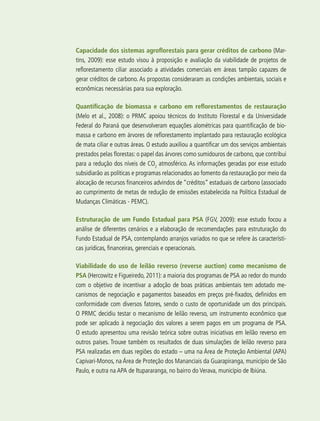 302 experiências de pagamentos por serviços ambientais no brasil
Capacidade dos sistemas agroflorestais para gerar créditos de carbono (Mar-
tins, 2009): esse estudo visou à proposição e avaliação da viabilidade de projetos de
reflorestamento ciliar associado a atividades comerciais em áreas tampão capazes de
gerar créditos de carbono. As propostas consideraram as condições ambientais, sociais e
econômicas necessárias para sua exploração.
Quantificação de biomassa e carbono em reflorestamentos de restauração
(Melo et al., 2008): o PRMC apoiou técnicos do Instituto Florestal e da Universidade
Federal do Paraná que desenvolveram equações alométricas para quantificação de bio-
massa e carbono em árvores de reflorestamento implantado para restauração ecológica
de mata ciliar e outras áreas. O estudo auxiliou a quantificar um dos serviços ambientais
prestados pelas florestas: o papel das árvores como sumidouros de carbono, que contribui
para a redução dos níveis de CO2
atmosférico. As informações geradas por esse estudo
subsidiarão as políticas e programas relacionados ao fomento da restauração por meio da
alocação de recursos financeiros advindos de “créditos” estaduais de carbono (associado
ao cumprimento de metas de redução de emissões estabelecida na Política Estadual de
Mudanças Climáticas - PEMC).
Estruturação de um Fundo Estadual para PSA (FGV, 2009): esse estudo focou a
análise de diferentes cenários e a elaboração de recomendações para estruturação do
Fundo Estadual de PSA, contemplando arranjos variados no que se refere às característi-
cas jurídicas, financeiras, gerenciais e operacionais.
Viabilidade do uso de leilão reverso (reverse auction) como mecanismo de
PSA (Hercowitz e Figueiredo, 2011): a maioria dos programas de PSA ao redor do mundo
com o objetivo de incentivar a adoção de boas práticas ambientais tem adotado me-
canismos de negociação e pagamentos baseados em preços pré-fixados, definidos em
conformidade com diversos fatores, sendo o custo de oportunidade um dos principais.
O PRMC decidiu testar o mecanismo de leilão reverso, um instrumento econômico que
pode ser aplicado à negociação dos valores a serem pagos em um programa de PSA.
O estudo apresentou uma revisão teórica sobre outras iniciativas em leilão reverso em
outros países. Trouxe também os resultados de duas simulações de leilão reverso para
PSA realizadas em duas regiões do estado – uma na Área de Proteção Ambiental (APA)
Capivari-Monos, na Área de Proteção dos Mananciais da Guarapiranga, município de São
Paulo, e outra na APA de Itupararanga, no bairro do Verava, município de Ibiúna.
 