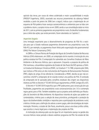 30319. PROJETO MINA D’ÁGUA
agrícola das terras, por causa do relevo acidentado e maior susceptibilidade à erosão
(PROESP Engenharia, 2005), associado aos recursos provenientes da cobrança federal
recebidos a partir de janeiro de 2006 (ver a seguir), indicou que a implantação de um
esquema de PSA poderia trazer avanços socioeconômicos e ambientais para se lidar com
o problema.Assim, o projeto iniciou-se em 2009, sendo a sua consolidação dada no início
de 2011, com os primeiros pagamentos aos proprietários rurais. Os desafios fundamentais
para o êxito das ações, que ainda persistem, foram abordados no Capítulo 7.
Aspectos legais
Uma limitação importante para o desenvolvimento de programas de PSA foi a restri-
ção para que o Estado realizasse pagamentos diretamente aos proprietários rurais. No
PdA-PCJ, por exemplo, os pagamentos foram feitos pela organização não governamental
(ONG) The Nature Conservancy (TNC).
A CBRN e a Câmara Técnica de Proteção das Águas do Conselho Estadual de Recursos
Hídricos (CRH) elaboraram, em 2009, um anteprojeto de lei visando à instituição de uma
política estadual de PSA. O anteprojeto foi submetido aos Conselhos Estaduais do Meio
Ambiente e de Recursos Hídricos, que o aprovaram. Enquanto a proposta de política de
PSA tramitava, a Assembleia Legislativa do Estado de São Paulo (ALESP) aprovou a Políti-
ca Estadual de Mudanças Climáticas (PEMC, Lei Estadual nº 13.798), proposta pela SMA,
que instituiu o PSA como um dos instrumentos do Programa de Remanescentes Florestais
(PRF), objeto do artigo 23 da referida lei. Considerando a PEMC, decidiu-se por não en-
caminhar à ALESP o anteprojeto de lei visando instituir uma política de PSA. O conteúdo
do anteprojeto de lei aprovado pelos conselhos estaduais deu origem aos dispositivos
relativos ao PSA no Decreto nº 55.947/2010 que regulamentou a PEMC (artigos 63 a 67).
O Decreto nº 55.947/2010 especifica que o PRF pode prever, para consecução de suas
finalidades, pagamentos aos proprietários rurais conservacionistas (art. 51) e contempla
regras gerais para o PSA.Também estabelece que os projetos serão definidos por Resolu-
ções do Secretário do Meio Ambiente. Há dispositivos tratando de ações que podem ser
contempladas; critérios para a seleção de áreas prioritárias, privilegiando a proteção da
água e da biodiversidade; condições e requisitos para a participação de produtores rurais;
critérios e limites para a definição de valores a serem pagos, além de estratégias de imple-
mentação. Portanto, o estado de São Paulo, atualmente, possui uma base jurídica sólida,
que constitui o marco legal para a implantação dos projetos de PSA.
A instituição da cobrança pelo uso da água foi um importante avanço na gestão dos
recursos hídricos nesse período e deverá viabilizar programas de PSA. No estado de São
 