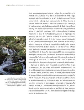 304 experiências de pagamentos por serviços ambientais no brasil
1. Há três Comitês nas bacias hidrográficas
dos rios Piracicaba, Capivari e Jundiaí: o comitê
Paulista, criado segundo a Lei Paulista nº
7.663/91, o comitê Mineiro, criado segundo a
Lei Mineira nº 13.199/99, e o comitê Federal,
criado segundo a Lei Federal nº 9.433/97.
Paulo, a cobrança pelos usos industrial e urbano dos recursos hídricos foi
instituída pela Lei Estadual nº 12.183, de 29 de dezembro de 2005, e regu-
lamentada pelo Decreto Estadual nº 50.667, de 30 de março de 2006. No
âmbito federal, a cobrança é um dos instrumentos da Política Nacional de
Recursos Hídricos (Lei Federal nº 9.433/1997), sendo da ANA a atribuição
de implementar, em articulação com os Comitês de Bacia Hidrográfica, a
cobrança pelo uso dos recursos hídricos de domínio da União, conforme Lei
Federal nº 9.984/2000. Iniciada em 2003, a cobrança federal foi adotada
inicialmente na bacia do rio Paraíba do Sul, seguida da implantação nas
bacias dos rios Piracicaba, Capivari e Jundiaí (PCJ). Em 2010, a cobrança
federal foi implantada na bacia do rio São Francisco e, a partir de outubro
de 2011, na bacia hidrográfica do rio Doce. No estado de São Paulo, a
cobrança encontra-se em fase de franca implementação. Até o presente
momento, três Comitês de Bacia (Paraíba do Sul, PCJ, Sorocaba e Médio
Tietê) já efetuam cobrança, que deverá ser implantada a curto prazo em
mais 12 Comitês de Bacia. Até dezembro de 2010, sete propostas de co-
brança pelos usos industriais e urbanos dos recursos hídricos de domínio do
estado de São Paulo foram referendadas pelo CRH, estimando um total de
arrecadação de cerca de R$ 111 milhões por ano, a partir do terceiro ano
após o início da cobrança, que é progressiva em seus três primeiros anos.
O produto da cobrança estará vinculado às bacias hidrográficas em que
for arrecadado, e será aplicado em financiamentos, empréstimos, ou a fun-
do perdido, para a implementação de programas, projetos, serviços e obras,
de interesse público, da iniciativa pública ou privada, definidos nos Planos
de Recursos Hídricos, em conformidade com o aprovado pelo respectivo Co-
mitê de Bacia (CRHi, 2010). Se uma parcela for destinada ao financiamento
de projetos de PSA voltados à proteção da água, será possível contar com
uma fonte permanente de recursos para a conservação e restauração. Por
exemplo, em 2006, os Comitês da Bacia Hidrográfica do rios PCJ , em uma
decisão pioneira, aprovaram alteração no seu Plano de Bacia, abrindo a
possibilidade de destinar para PSA recursos da cobrança pelo uso da água
em rios de domínio da União.
 