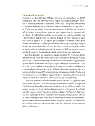 30519. PROJETO MINA D’ÁGUA
Para a implementação
Em razão de sua dependência da PEMC para fornecer a sua base jurídica, o uso do PSA
em São Paulo está, neste momento, limitado a ações relacionadas às alterações climáti-
cas: as ações que promovem o sequestro de carbono e/ou à redução do desmatamento
e controle da degradação de remanescentes florestais (especialmente, ao segundo “D”
do REDD+, visto que o índice de desmatamento no estado de São Paulo está estabiliza-
do). No entanto, entre as diversas ações que proporcionam sequestro ou manutenção
de estoques de carbono foram incluídas apenas aquelas que contribuem também para
a conservação da biodiversidade e a proteção da água. Em outras palavras, as ações
que podem ser objeto de PSA são aquelas que sequestram ou conservam carbono e que
também contribuem para a conservação da biodiversidade e/ou para a proteção da água.
Projetos que sequestram carbono, mas não têm efeitos positivos em relação aos demais
serviços ecossistêmicos não são objetos de PSA no escopo do PRF, que relaciona, assim, as
agendas de mudanças climáticas, biodiversidade e proteção dos recursos hídricos.
Durante as discussões que resultaram na regulamentação do PSA houve muito debate,
especialmente no âmbito do Sistema Estadual de Gerenciamento de Recursos Hídricos,
uma vez que há a expectativa de que parte dos recursos advindos da cobrança pelo uso da
água de domínio estadual seja alocada para projetos de PSA que contribuam para a con-
servação dos recursos hídricos. Uma preocupação importante nesse fórum relacionava-se
à manutenção da autonomia dos comitês de bacia hidrográfica para decidir sobre o fi-
nanciamento de projetos de PSA considerando seus interesses e prioridades.A autonomia
dos comitês de bacia foi mantida na regulamentação do instrumento, no que se refere à
destinação dos recursos advindos da cobrança pelo uso dos recursos hídricos.
Outras duas questões foram objeto de intensas discussões: se o PSA significaria pagar
para que se cumpra a lei e se as áreas protegidas deveriam ser excluídas de projetos de
PSA.Após amplo debate foi consolidado o entendimento de que o PSA não significa “pa-
gar para cumprir a lei”, já que não haverá pagamentos sem a comprovação da realização
das ações previstas em contratos, não havendo previsão para PSA “passivo”. Os projetos
não serão implantados de forma aleatória e sim em áreas específicas, que serão definidas
de acordo com sua prioridade para a geração dos serviços ambientais que se pretende in-
centivar, podendo-se incluir áreas especialmente protegidas.Ademais, o PSA não substitui
os instrumentos de comando e controle tradicionais, mas consiste em um instrumento de
gestão complementar.
 