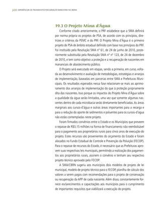 306 experiências de pagamentos por serviços ambientais no brasil
19.3 O Projeto Mina d‘Água
Conforme citado anteriormente, o PRF estabelece que a SMA definirá
por norma própria os projetos de PSA, de acordo com os princípios, dire-
trizes e critérios da PEMC e do PRF. O Projeto Mina d’Água é o primeiro
projeto de PSA de âmbito estadual definido com base nos princípios do PRF.
Foi instituído pela Resolução SMA nº 61, de 24 de junho de 2010, poste-
riormente substituída pela Resolução SMA nº nº 123, de 24 de dezembro
de 2010, e tem como objetivo a proteção e a recuperação de nascentes em
mananciais de abastecimento público.
O Projeto será executado em etapas, sendo a primeira, em curso, volta-
da ao desenvolvimento e avaliação de metodologias, estratégias e arranjos
de implementação, baseadas em parcerias entre SMA e Prefeituras Muni-
cipais. Os resultados esperados nessa fase relacionam-se mais ao aprimo-
ramento dos arranjos de implementação do que à proteção propriamente
dita das nascentes. Isso porque os impactos do Projeto Mina d’Água sobre
a qualidade da água serão limitados, uma vez que somente algumas nas-
centes dentro de cada microbacia serão diretamente beneficiadas.As áreas
marginais aos cursos-d’água e outras áreas importantes para a recarga e
para a redução do aporte de sedimentos e poluentes para os cursos-d’água
não estão contempladas neste projeto.
Foram firmados convênios entre o Estado e os Municípios que preveem
o repasse de R$3,15 milhões na forma de financiamento não reembolsável
para o pagamento aos proprietários rurais para cinco anos de execução do
projeto. Estes recursos são provenientes do orçamento do Estado e foram
alocados no Fundo Estadual de Controle e Prevenção da Poluição (FECOP).
Para o repasse de recursos do Estado, é necessário que as Prefeituras apro-
vem suas respectivas leis municipais, permitindo a realização dos pagamen-
tos aos proprietários rurais, assinem o convênio e tenham seu respectivo
projeto técnico aprovado pelo FECOP.
A SMA/CBRN sugeriu aos municípios dois modelos de projeto de lei
municipal, modelo de projeto técnico para o FECOP, planilha de cálculo dos
valores a serem pagos com recomendações para o projeto de conservação
ou recuperação da APP de cada nascente. Além disso, constantemente for-
nece esclarecimentos e capacitações aos municípios para o cumprimento
de importantes requisitos que viabilizará a execução do projeto.
 