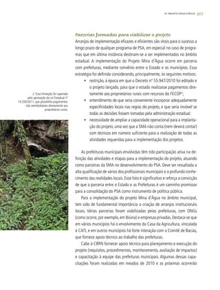 307
2. Essa limitação foi superada
pela aprovação da Lei Estadual nº
14.350/2011, que possibilita pagamentos
não reembolsáveis diretamente aos
proprietários rurais.
Parcerias formadas para viabilizar o projeto
Arranjos de implementação eficazes e eficientes são vitais para o sucesso a
longo prazo de qualquer programa de PSA, em especial no caso de progra-
mas que em última instância destinam-se a ser implementados no âmbito
estadual. A implementação do Projeto Mina d’Água ocorre em parceria
com prefeituras, mediante convênio entre o Estado e os municípios. Essa
estratégia foi definida considerando, principalmente, os seguintes motivos:
•	 restrição, à época em que o Decreto nº 55.947/2010 foi editado e
o projeto lançado, para que o estado realizasse pagamentos dire-
tamente aos proprietários rurais com recursos do FECOP2
;
•	 entendimento de que seria conveniente incorporar adequadamente
especificidades locais nas regras do projeto, e que seria inviável se
todas as decisões fossem tomadas pela administração estadual;
•	 necessidade de ampliar a capacidade operacional para a implanta-
ção do projeto, uma vez que a SMA não conta (nem deverá contar)
com técnicos em número suficiente para a realização de todas as
atividades requeridas para a implementação dos projetos.
As prefeituras municipais envolvidas têm tido participação ativa na de-
finição das atividades e etapas para a implementação do projeto, atuando
como parceiras da SMA no desenvolvimento do PSA. Deve ser ressaltada a
alta qualificação de vários dos profissionais municipais e o profundo conhe-
cimento das realidades locais. Esse fato é significativo e reforça a convicção
de que a parceria entre o Estado e as Prefeituras é um caminho promissor
para a consolidação do PSA como instrumento de política pública.
Para a implementação do projeto Mina d’Água no âmbito municipal,
tem sido de fundamental importância a criação de arranjos institucionais
locais. Várias parcerias foram viabilizadas pelas prefeituras, com ONGs
(como ocorre, por exemplo, em Ibiúna) e empresas privadas. Destaca-se que
em vários municípios há o envolvimento da Casa da Agricultura, vinculada
à CATI, e em outros municípios há forte interação com o Comitê de Bacias,
que fornece apoio técnico ao trabalho das prefeituras.
Cabe à CBRN fornecer apoio técnico para planejamento e execução do
projeto (requisitos, procedimentos, monitoramento, avaliação de impactos)
e capacitação à equipe das prefeituras municipais. Algumas dessas capa-
citações foram realizadas em meados de 2010 e as próximas ocorrerão
19. PROJETO MINA D’ÁGUA
 
