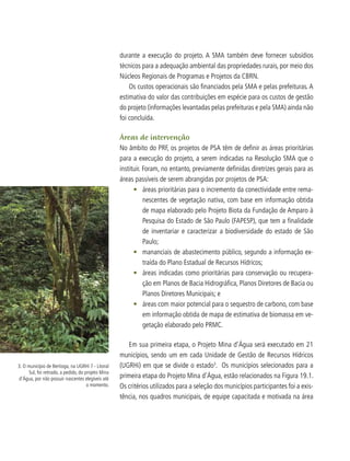 durante a execução do projeto. A SMA também deve fornecer subsídios
técnicos para a adequação ambiental das propriedades rurais, por meio dos
Núcleos Regionais de Programas e Projetos da CBRN.
Os custos operacionais são financiados pela SMA e pelas prefeituras. A
estimativa do valor das contribuições em espécie para os custos de gestão
do projeto (informações levantadas pelas prefeituras e pela SMA) ainda não
foi concluída.
Áreas de intervenção
No âmbito do PRF, os projetos de PSA têm de definir as áreas prioritárias
para a execução do projeto, a serem indicadas na Resolução SMA que o
instituir. Foram, no entanto, previamente definidas diretrizes gerais para as
áreas passíveis de serem abrangidas por projetos de PSA:
•	 áreas prioritárias para o incremento da conectividade entre rema-
nescentes de vegetação nativa, com base em informação obtida
de mapa elaborado pelo Projeto Biota da Fundação de Amparo à
Pesquisa do Estado de São Paulo (FAPESP), que tem a finalidade
de inventariar e caracterizar a biodiversidade do estado de São
Paulo;
•	 mananciais de abastecimento público, segundo a informação ex-
traída do Plano Estadual de Recursos Hídricos;
•	 áreas indicadas como prioritárias para conservação ou recupera-
ção em Planos de Bacia Hidrográfica, Planos Diretores de Bacia ou
Planos Diretores Municipais; e
•	 áreas com maior potencial para o sequestro de carbono, com base
em informação obtida de mapa de estimativa de biomassa em ve-
getação elaborado pelo PRMC.
Em sua primeira etapa, o Projeto Mina d’Água será executado em 21
municípios, sendo um em cada Unidade de Gestão de Recursos Hídricos
(UGRHi) em que se divide o estado3
. Os municípios selecionados para a
primeira etapa do Projeto Mina d’Água, estão relacionados na Figura 19.1.
Os critérios utilizados para a seleção dos municípios participantes foi a exis-
tência, nos quadros municipais, de equipe capacitada e motivada na área
3. O município de Bertioga, na UGRHi 7 - Litoral
Sul, foi retirado, a pedido, do projeto Mina
d’Água, por não possuir nascentes elegíveis até
o momento.
 