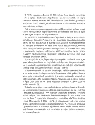 30 experiências de pagamentos por serviços ambientais no brasil
O PED foi executado em Extrema até 1998, na bacia do rio Jaguari a montante do
ponto de captação de abastecimento público de água. Foram executadas em proprie-
dades rurais ações de plantio em áreas de matas ciliares e topo de morro, práticas con-
servacionistas de solo, implantação de fossas sépticas e monitoramento da qualidade e
quantidade do curso-d’água.
Após o cumprimento das metas estabelecidas no PED, o município avaliou a necessi-
dade de elaboração de um diagnóstico ambiental que pudesse dar base técnica às ações
de adequações ambientais nas propriedades rurais.
No ano de 2001, foi elaborado o Projeto “Água é Vida – Manejo e Monitoramento
em Sub-bacias Hidrográficas”, cuja meta era a obtenção do diagnóstico ambiental de
Extrema por meio da elaboração de diversos mapas, utilizando imagens de satélite de
alta resolução, levantamentos dos meios físicos, bióticos e socioeconômicos, monitora-
mento físico-químico e biológico dos cursos-d’água. Em 2002, foram executados todos
os levantamentos propostos e elaborados os relatórios. O município investiu cerca de
R$ 200.000 nos levantamentos e diagnósticos ambientais; os recursos foram prove-
nientes de convênio com o MMA.
Com o diagnóstico pronto, foi possível partir para a prática e realizar de fato as ações
para a adequação ambiental nas propriedades rurais, buscando alianças e entendendo
que as negociações com os proprietários rurais deveriam ser muito bem conduzidas, não
bastando utilizar apenas os mecanismos de comando e controle.
O projeto Conservador das Águas foi concebido pela prefeitura de Extrema por meio
de seu gestor ambiental do Departamento de Meio Ambiente, o biólogo Paulo Henrique
Pereira (autor deste capítulo), com objetivo de promover a adequação ambiental das
propriedades rurais. Ele foi inspirado no Programa Produtor de Água da Agência Nacional
de Águas (ANA) criado em 2001 e que introduziu o conceito de PSA (ANA, 2001; ver
também o capítulo 15).
O desafio para consolidar o Conservador dasÁguas consistia na elaboração de uma lei
que permitisse o repasse de dinheiro público aos proprietários rurais, que era e é, até hoje,
a dificuldade que os estados e a ANA encontram para executar diretamente o Programa
Produtor de Água. Diante desse desafio, foi elaborado o Projeto de Lei do Projeto Conser-
vador das Águas. O Projeto de Lei foi aprovado por unanimidade pela Câmara Municipal
e, no dia 21 de dezembro de 2005, a Lei nº 2.100 foi sancionada. Essa lei cria o projeto e
se torna a primeira lei municipal no Brasil a regulamentar o PSA relacionado com a água.
A grande novidade da lei é seu artigo segundo, que autoriza o Poder Executivo a prestar
apoio financeiro aos proprietários rurais que aderirem ao projeto, mediante cumprimento
das metas estabelecidas.
 