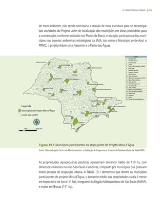 309
de meio ambiente, não sendo necessária a criação de nova estrutura para se encarregar
das atividades do Projeto, além de localização dos municípios em áreas prioritárias para
a conservação, conforme indicado nos Planos de Bacia, e atuação participativa dos muni-
cípios nos projetos ambientais estratégicos da SMA, tais como o Município Verde Azul, o
PRMC, o projeto Adote uma Nascente e o Pacto das Águas.
Figura 19.1 Municípios participantes da etapa piloto do Projeto Mina d’Água
As propriedades agropecuárias paulistas apresentam tamanho médio de 110 ha, com
dimensões menores no eixo São Paulo-Campinas, composto por municípios que possuem
maior pressão de ocupação urbana. A Tabela 19.1 demonstra que dentre os municípios
participantes do projeto Mina d’Água, o tamanho médio das propriedades rurais é menor
em Itapecerica da Serra (11 ha), integrante da Região Metropolitana de São Paulo (RMSP),
e maior em Brotas (141 ha).
19. PROJETO MINA D’ÁGUA
Fonte: Elaborado pelo Centro de Monitoramento e Avaliação de Programas e Projetos de Biodiversidade da SMA/CBRN.
 