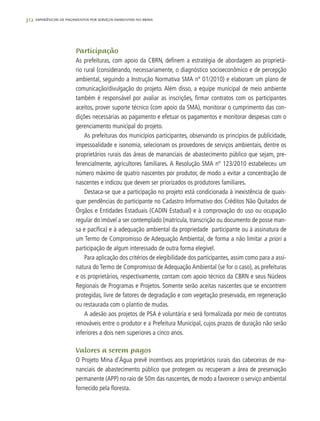 312 experiências de pagamentos por serviços ambientais no brasil
Participação
As prefeituras, com apoio da CBRN, definem a estratégia de abordagem ao proprietá-
rio rural (considerando, necessariamente, o diagnóstico socioeconômico e de percepção
ambiental, seguindo a Instrução Normativa SMA nº 01/2010) e elaboram um plano de
comunicação/divulgação do projeto. Além disso, a equipe municipal de meio ambiente
também é responsável por avaliar as inscrições, firmar contratos com os participantes
aceitos, prover suporte técnico (com apoio da SMA), monitorar o cumprimento das con-
dições necessárias ao pagamento e efetuar os pagamentos e monitorar despesas com o
gerenciamento municipal do projeto.
As prefeituras dos municípios participantes, observando os princípios de publicidade,
impessoalidade e isonomia, selecionam os provedores de serviços ambientais, dentre os
proprietários rurais das áreas de mananciais de abastecimento público que sejam, pre-
ferencialmente, agricultores familiares. A Resolução SMA nº 123/2010 estabeleceu um
número máximo de quatro nascentes por produtor, de modo a evitar a concentração de
nascentes e indicou que devem ser priorizados os produtores familiares.
Destaca-se que a participação no projeto está condicionada à inexistência de quais-
quer pendências do participante no Cadastro Informativo dos Créditos Não Quitados de
Órgãos e Entidades Estaduais (CADIN Estadual) e à comprovação do uso ou ocupação
regular do imóvel a ser contemplado (matrícula, transcrição ou documento de posse man-
sa e pacífica) e à adequação ambiental da propriedade participante ou à assinatura de
um Termo de Compromisso de Adequação Ambiental, de forma a não limitar a priori a
participação de algum interessado de outra forma elegível.
Para aplicação dos critérios de elegibilidade dos participantes, assim como para a assi-
natura do Termo de Compromisso de Adequação Ambiental (se for o caso), as prefeituras
e os proprietários, respectivamente, contam com apoio técnico da CBRN e seus Núcleos
Regionais de Programas e Projetos. Somente serão aceitas nascentes que se encontrem
protegidas, livre de fatores de degradação e com vegetação preservada, em regeneração
ou restaurada com o plantio de mudas.
A adesão aos projetos de PSA é voluntária e será formalizada por meio de contratos
renováveis entre o produtor e a Prefeitura Municipal, cujos prazos de duração não serão
inferiores a dois nem superiores a cinco anos.
Valores a serem pagos
O Projeto Mina d’Água prevê incentivos aos proprietários rurais das cabeceiras de ma-
nanciais de abastecimento público que protegem ou recuperam a área de preservação
permanente (APP) no raio de 50m das nascentes, de modo a favorecer o serviço ambiental
fornecido pela floresta.
 