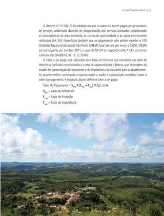 313
O Decreto nº 55.947/2010 estabeleceu que os valores a serem pagos aos provedores
de serviços ambientais deverão ser proporcionais aos serviços prestados considerando
as características da área envolvida, os custos de oportunidade e as ações efetivamente
realizadas (art. 65). Especificou também que os pagamentos não podem exceder a 100
Unidades Fiscais do Estado de São Paulo (UFESPs) por hectare por ano e a 5.000 UFESPs
por participante por ano (em 2011, o valor da UFESP correspondia a R$ 17,45, conforme
Comunicado DA-88/10, de 17.12.2010).
O valor a ser pago será calculado com base em fórmula que considera um valor de
referência (definido considerando o custo de oportunidade) e fatores que dependem do
estado de conservação das nascentes e da importância da nascente para o abastecimen-
to; quanto melhor conservada e quanto maior a vazão e a população atendida, maior o
valor do pagamento.A equação abaixo define o valor a ser pago:
Valor do Pagamento = VRef
X (FProt
+ FImp
) X 0,2, onde:
VRef
= Valor de Referência
FProt
= Fator de Proteção
FImp
= Fator de Importância
19. PROJETO MINA D’ÁGUA
 