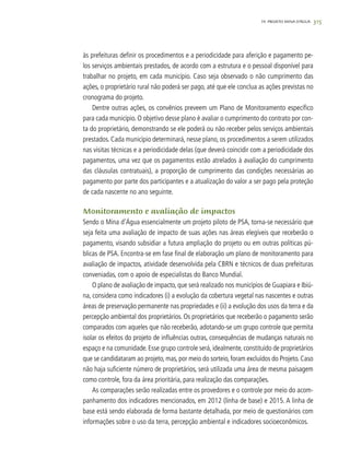 315
às prefeituras definir os procedimentos e a periodicidade para aferição e pagamento pe-
los serviços ambientais prestados, de acordo com a estrutura e o pessoal disponível para
trabalhar no projeto, em cada município. Caso seja observado o não cumprimento das
ações, o proprietário rural não poderá ser pago, até que ele conclua as ações previstas no
cronograma do projeto.
Dentre outras ações, os convênios preveem um Plano de Monitoramento específico
para cada município. O objetivo desse plano é avaliar o cumprimento do contrato por con-
ta do proprietário, demonstrando se ele poderá ou não receber pelos serviços ambientais
prestados. Cada município determinará, nesse plano, os procedimentos a serem utilizados
nas visitas técnicas e a periodicidade delas (que deverá coincidir com a periodicidade dos
pagamentos, uma vez que os pagamentos estão atrelados à avaliação do cumprimento
das cláusulas contratuais), a proporção de cumprimento das condições necessárias ao
pagamento por parte dos participantes e a atualização do valor a ser pago pela proteção
de cada nascente no ano seguinte.
Monitoramento e avaliação de impactos
Sendo o Mina d’Água essencialmente um projeto piloto de PSA, torna-se necessário que
seja feita uma avaliação de impacto de suas ações nas áreas elegíveis que receberão o
pagamento, visando subsidiar a futura ampliação do projeto ou em outras políticas pú-
blicas de PSA. Encontra-se em fase final de elaboração um plano de monitoramento para
avaliação de impactos, atividade desenvolvida pela CBRN e técnicos de duas prefeituras
conveniadas, com o apoio de especialistas do Banco Mundial.
O plano de avaliação de impacto, que será realizado nos municípios de Guapiara e Ibiú-
na, considera como indicadores (i) a evolução da cobertura vegetal nas nascentes e outras
áreas de preservação permanente nas propriedades e (ii) a evolução dos usos da terra e da
percepção ambiental dos proprietários. Os proprietários que receberão o pagamento serão
comparados com aqueles que não receberão, adotando-se um grupo controle que permita
isolar os efeitos do projeto de influências outras, consequências de mudanças naturais no
espaço e na comunidade. Esse grupo controle será, idealmente, constituído de proprietários
que se candidataram ao projeto, mas, por meio do sorteio, foram excluídos do Projeto. Caso
não haja suficiente número de proprietários, será utilizada uma área de mesma paisagem
como controle, fora da área prioritária, para realização das comparações.
As comparações serão realizadas entre os provedores e o controle por meio do acom-
panhamento dos indicadores mencionados, em 2012 (linha de base) e 2015. A linha de
base está sendo elaborada de forma bastante detalhada, por meio de questionários com
informações sobre o uso da terra, percepção ambiental e indicadores socioeconômicos.
19. PROJETO MINA D’ÁGUA
 