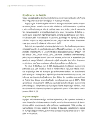 316 experiências de pagamentos por serviços ambientais no brasil
Beneficiários do Projeto
Toda a sociedade pode se beneficiar indiretamente dos serviços incentivados pelo Projeto
Mina d’Água no que se refere à mitigação de mudanças climáticas.
As populações abastecidas pelos mananciais abrangidos no Projeto beneficiam-se di-
retamente, já que a proteção das nascentes relaciona-se positivamente com a qualidade
e a disponibilidade de água, além de contribuir para a redução dos custos de tratamento.
Tais mananciais podem ter importância local, como ocorre no município de Colina, en-
quanto outros apresentam importância regional, como no caso de Piracaia, cujos manan-
ciais estão situados na sub-bacia do rio Cachoeira, que integra três represas (Cachoeira,
Atibainha e Jaguari/Jacareí) do sistema Cantareira, responsável por 50% do abastecimen-
to de água para os 19 milhões de habitantes da RMSP.
As instituições responsáveis pela captação, tratamento e distribuição da água nos mu-
nicípios participantes do projeto são públicas. Em 14 dos 21 municípios, esses serviços são
prestados pela Companhia de Saneamento Básico do Estado de São Paulo (SABESP) e em
sete (Brotas, Colina, Cristais Paulista, Garça, Guararapes, Santa Fé do Sul e Votuporanga)
por autarquias ou empresas municipais. Essas empresas, assim como as responsáveis pela
geração de energia hidrelétrica, são as mais prejudicadas pelos altos índices de assorea-
mento dos cursos-d’água, ocasionado pela sedimentação por erosão laminar.
No estado de São Paulo, mais de 90% da população é atendida com abastecimento
público de água. Com relação ao Índice de Atendimento de Água, que indica o percen-
tual da população total dos municípios que é efetivamente atendida por abastecimento
público de água, a maior parte da população paulista vive em municípios populosos, com
índice de atendimento classificado como Bom. Muitos dos municípios que participam
do Projeto Mina d’Água foram classificados como Regular nos anos de 2007 e 2008,
apresentando valores entre 50 e 89% da população total atendida pelo abastecimento
público de água, a exemplo de Guapiara, que possuía 51% da população atendida, sendo
esse o menor índice dentre os apresentados pelos municípios da UGRHi-14 Alto Parana-
panema (CRHi, 2010).
Implementação
O projeto encontra-se em estágio inicial de implementação. Até o presente momento, as
áreas elegíveis (propriedades nascentes situadas nas cabeceiras de mananciais de abaste-
cimento público) foram propostas pelas prefeituras e validadas pela CBRN, com base em
sua localização em relação ao ponto de captação de água para o abastecimento público
do município. Sequencialmente, os municípios cadastraram as nascentes que serão prote-
gidas ou recuperadas.
 