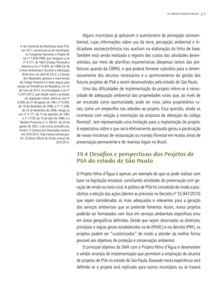 317
Alguns municípios já aplicaram o questionário de percepção socioam-
biental, cujas informações sobre uso da terra, percepção ambiental e in-
dicadores socioeconômicos nos auxiliam na elaboração da linha de base.
Também está sendo realizado o registro dos custos das atividades desen-
volvidas, por meio de planilhas orçamentárias (despesas tantos das pre-
feituras quanto da CBRN), o que poderá fornecer subsídios para o dimen-
sionamento dos recursos necessários e o aprimoramento da gestão dos
futuros projetos de PSA a serem desenvolvidos pelo estado de São Paulo.
Uma das dificuldades de implementação do projeto refere-se à neces-
sidade de adequação ambiental das propriedades rurais que, ao invés de
ser encarada como oportunidade, pode ser vista, pelos proprietários ru-
rais, como um empecilho nas adesões ao projeto. Essa questão, aliada as
incertezas com relação à tramitação da proposta de alteração do código
florestal4
, tem representado uma limitação para a implantação do projeto.
A expectativa sobre o que seria efetivamente aprovado gerou a paralisação
de novas iniciativas de restauração ou manejo florestal em muitas áreas de
preservação permanente e de reservas legais no Brasil.
19.4 Desafios e perspectivas dos Projetos de
PSA do estado de São Paulo
O Projeto Mina d’Água é apenas um exemplo do que se pode realizar com
base na legislação estadual, conciliando atividades de preservação com ge-
ração de renda no meio rural.A política de PSA foi concebida de modo a pos-
sibilitar a eleição das ações (dentre as previstas no Decreto nº 55.947/2010)
que sejam consideradas as mais adequadas e relevantes para a geração
dos serviços ambientais que se pretende fomentar. Assim, novos projetos
poderão ser formatados com foco em serviços ambientais específicos e/ou
em áreas geográficas definidas. Desde que sejam observadas as diretrizes,
princípios e regras gerais estabelecidos na lei (PEMC) e no decreto (PRF), os
projetos podem ser “customizados” de modo a atender da melhor forma
possível aos objetivos de proteção e conservação ambiental.
O principal objetivo da SMA com o Projeto Mina d’Água é desenvolver
e validar arranjos de implementação que permitam a ampliação do alcance
de projetos de PSA no estado de São Paulo. Baseado nesta experiência será
definido se o projeto será replicado para outros municípios ou se haverá
4. No momento do Workshop sobre PSA,
em 2011, encontrava-se em tramitação,
no Congresso Nacional, o Projeto de
Lei nº 1.876/1999, que revogaria a Lei
nº 4.771, de 1965 (Código Florestal) e
alteraria a Lei nº 9.605, de 1998 (Lei de
Crimes Ambientais). Durante a editoração
deste livro, em abril de 2012, a Câmara
dos Deputados aprovou a nova versão
do Código Florestal e o texto seguiu para
sanção da Presidência da República. Em 25
de maio de 2012, foi promulgada a Lei nº
12.651/2012, que dispõe sobre a proteção
da vegetação nativa; altera as Leis nº
6.938, de 31 de agosto de 1981, nº 9.393,
de 19 de dezembro de 1996, e nº 11.428,
de 22 de dezembro de 2006; revoga as
Leis nº 4.771, de 15 de setembro de 1965
e nº 7.754, de 14 de abril de 1989, e a
Medida Provisória nº 2.166-67, de 24 de
agosto de 2001; e dá outras providências.
Fontes: 1) Câmara dos Deputados.Acesso
em 25/5/2012. http://www.camara.gov.
br/; 2) Diário Oficial da União, acesso em
25/5/2012.
19. PROJETO MINA D’ÁGUA
 