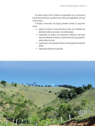 31
Ao mesmo tempo, foram iniciadas as negociações com os agricultores,
da sub-bacia das Posses, que dentro dos critérios de elegibilidade, seria por
onde começar.
O Projeto Conservador das Águas pretende atender às seguintes
metas:
•	 adoção de práticas conservacionistas de solo, com finalidade de
abatimento efetivo da erosão e da sedimentação;
•	 implantação de sistema de saneamento ambiental rural (trata-
mento de efluentes domésticos, abastecimento de água potável e
coleta seletiva de lixo);
•	 implantação e manutenção de Áreas de Preservação Permanentes
(APPs);
•	 implantação da Reserva Legal (RL).
2. Projeto Conservador das Águas – Extrema
 