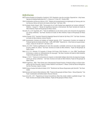 319
Referências
IBGE (Instituto Brasileiro de Geografia e Estatística). 2010. População e área dos municípios. Disponível em: <http://www.
ibge.gov.br/cidadesat/topwindow.htm?1>.Acesso em 13 maio 2011. Brasilia: IBGE.
CRHi (Coordenadoria de Recursos Hídricos). 2010. “Relatório de Acompanhamento de Implantação da Cobrança pelo Uso
dos Recursos Hídricos de Domínio do Estado de São Paulo.” São Paulo: CRHi.
FGV (Fundação Getulio Vargas). 2009. “Estruturação de um Fundo Estadual para pagamento por serviços ambientais.”
Relatório – Escopo 6.1 - Revisão de Experiências Nacionais e Internacionais. São Paulo: Secretaria de Estado do
Meio Ambiente, Projeto de Recuperação de Matas Ciliares.
Hercowitz, M., e G.R. Figueiredo. 2011. “Teste de viabilidade do uso de reverse auction como mecanismo de pagamentos
por serviços ambientais.” São Paulo: Secretaria de Estado do Meio Ambiente, Projeto de Recuperação de Matas
Ciliares.
Instituto Florestal. 2010. “Inventário Florestal da Vegetação Natural do Estado de São Paulo, 2010.” São Paulo: Secretaria
de Estado do Meio Ambiente, Instituto Florestal.
LUPA (Levantamento Censitário de Unidades de Produção Agrícola). 2010. “Levantamento Censitário de Unidades de
Produção Agrícola do Estado de São Paulo – LUPA, 2007/2008.” Disponível em: <http://www.cati.sp.gov.br/proje-
tolupa>.Acesso em 20 abril 2011. São Paulo: CATI.
Martins, O.S. 2010. “Sistemas agroflorestais em mata ciliar associados a atividades comerciais em áreas tampão capazes
de gerar créditos de carbono.” São Paulo: Secretaria de Estado do Meio Ambiente, Projeto de Recuperação de
Matas Ciliares.
Melo, A.C.G., D.L.C. Miranda, C.R. Sanquetta, G. Durigan, H.W. Forster, S.M.B. Florshein, e I.L. Lima. 2008. “Quantificação
de biomassa e carbono em reflorestamentos de restauração.” São Paulo: Secretaria de Estado do Meio Ambiente,
Projeto de Recuperação de Matas Ciliares.
Metzger, J.P. 2011. “Sistema de monitoramento de impactos na diversidade biológica decorrentes de programas de paga-
mentos por serviços ambientais.” São Paulo: Secretaria de Estado do Meio Ambiente, Projeto de Recuperação de
Matas Ciliares.
PROESP Engenharia. 2005. “Plano Diretor para a Recomposição Florestal Visando a Produção de Água nas Bacias hidro-
gráficas dos Rios Piracicaba, Capivari e Jundiaí. Relatório Final (Volume I).”Atibaia: Comitê das Bacias Hidrográficas
dos Rios Piracicaba, Capivari e Jundiaí.
SEADE (Sistema Estadual de Análise de Dados). 2010. “Rendimento das Pessoas Responsáveis pelo Domicílio.” São Paulo:
SEADE.
SMA (Secretaria de Estado do Meio Ambiente). 2006.“Projeto de Recuperação de Matas Ciliares – Manual Operativo.” São
Paulo: Coordenadoria de Biodiversidade e Recursos Naturais.
Sousa Júnior,W.C., 2011. “Pagamento por Serviços Ecossistêmicos: Mata ciliar, erosão, turbidez e qualidade da água”. São
Paulo: Secretaria de Estado do Meio Ambiente, Projeto de Recuperação de Matas Ciliares.
19. PROJETO MINA D’ÁGUA
 