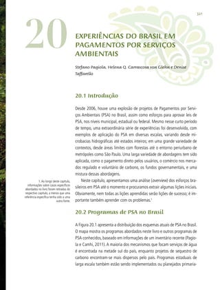 321
20 Experiências do Brasil em
Pagamentos por Serviços
Ambientais
Stefano Pagiola, Helena Q. Carrascosa von Glehn e Denise
Taffarello
20.1 Introdução
Desde 2006, houve uma explosão de projetos de Pagamentos por Servi-
ços Ambientais (PSA) no Brasil, assim como esforços para aprovar leis de
PSA, nos níveis municipal, estadual ou federal. Mesmo nesse curto período
de tempo, uma extraordinária série de experiências foi desenvolvida, com
exemplos de aplicação do PSA em diversas escalas, variando desde mi-
crobacias hidrográficas até estados inteiros; em uma grande variedade de
contextos, desde áreas limites com florestas até o entorno periurbano de
metrópoles como São Paulo. Uma larga variedade de abordagens tem sido
aplicada, como o pagamento direto pelos usuários, o comércio nos merca-
dos regulado e voluntário de carbono, os fundos governamentais, e uma
mistura dessas abordagens.
Neste capítulo, apresentamos uma análise (overview) dos esforços bra-
sileiros em PSA até o momento e procuramos extrair algumas lições iniciais.
Obviamente, nem todas as lições aprendidas serão lições de sucesso; é im-
portante também aprender com os problemas.1
20.2 Programas de PSA no Brasil
A Figura 20.1 apresenta a distribuição dos esquemas atuais de PSA no Brasil.
O mapa mostra os programas abordados neste livro e outros programas de
PSA conhecidos, baseado em informações de um inventário recente (Pagio-
la e Camhi, 2011). A maioria dos mecanismos que focam serviços de água
é encontrada na metade sul do país, enquanto projetos de sequestro de
carbono encontram-se mais dispersos pelo país. Programas estaduais de
larga escala também estão sendo implementados ou planejados primaria-
	 1.Ao longo deste capítulo,
informações sobre casos específicos
abordados no livro foram retiradas do
respectivo capítulo, a menos que uma
referência específica tenha sido a uma
outra fonte.
	
 