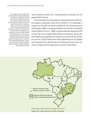322 experiências de pagamentos por serviços ambientais no brasil
mente na parte sul do país, com a notável exceção do Amazonas, com seu
programa Bolsa Floresta.
A área atualmente em conservação por meio de programas de PSA ain-
da é pequena, totalizando menos do que 50.000 ha2
. Em comparação, o
programa da Costa Rica tem cerca de 340.000 ha sob contratos de conser-
vação (Pagiola, 2008), e o programa do México tem mais de 2,2 milhões de
hectares (Muñoz-Piña et al., 2008).A representação dos esquemas de PSA
no Brasil não inclui o programa Bolsa Floresta no Amazonas, uma vez que
esse programa faz pagamentos por famílias, ao invés de fazê-los com base
em uma área. O Bolsa Floresta está sendo implementado em 14 Unidades
de Conservação (UCs), cobrindo mais de 10 milhões de hectares.Até o mo-
mento, o programa fornece pagamentos a mais de 7.000 famílias.
2.A contagem de áreas envolvidas nos
programas de PSA é sempre difícil, devido
parcialmente à (i) limitação de dados
disponíveis, e (ii) diferenças quanto ao
que é reportado.Algumas fontes citam
área recentemente envolvida, outras citam
a área total envolvida até o presente e,
ainda, outros citam a área acumulada
desde o início do programa (incluindo
áreas que não estão mais envolvidas), mas
frequentemente sem especificar o que
está sendo usado como medida.Também
há diferenças quanto ao modo como os
programas definem as áreas envolvidas.
O programa Conservador das Águas de
Extrema, por exemplo, conta a área inteira
das propriedades participantes, enquanto
que a maior parte dos outros programas
consideram apenas as porções específicas
sob intervenção do projeto.
Fonte: Baseado nos dados deste livro e em Pagiola e Camhi (2011).
Figura 20.1 Mecanismos de PSA no Brasil
Programas centrados em água
Programas centrados em carbono
Programas estaduais (em operação)
Programas estaduais (em desenvolvimento)
 