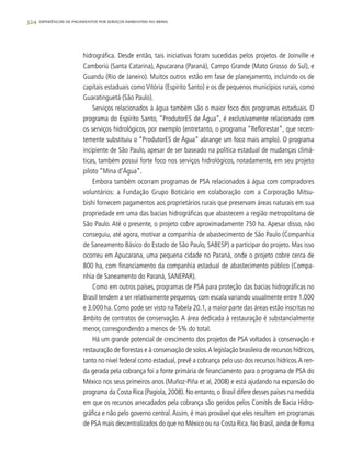 324 experiências de pagamentos por serviços ambientais no brasil
hidrográfica. Desde então, tais iniciativas foram sucedidas pelos projetos de Joinville e
Camboriú (Santa Catarina), Apucarana (Paraná), Campo Grande (Mato Grosso do Sul), e
Guandu (Rio de Janeiro). Muitos outros estão em fase de planejamento, incluindo os de
capitais estaduais como Vitória (Espírito Santo) e os de pequenos municípios rurais, como
Guaratinguetá (São Paulo).
Serviços relacionados à água também são o maior foco dos programas estaduais. O
programa do Espírito Santo, “ProdutorES de Água”, é exclusivamente relacionado com
os serviços hidrológicos, por exemplo (entretanto, o programa “Reflorestar”, que recen-
temente substituiu o “ProdutorES de Água” abrange um foco mais amplo). O programa
incipiente de São Paulo, apesar de ser baseado na política estadual de mudanças climá-
ticas, também possui forte foco nos serviços hidrológicos, notadamente, em seu projeto
piloto “Mina d’Água”.
Embora também ocorram programas de PSA relacionados à água com compradores
voluntários: a Fundação Grupo Boticário em colaboração com a Corporação Mitsu-
bishi fornecem pagamentos aos proprietários rurais que preservam áreas naturais em sua
propriedade em uma das bacias hidrográficas que abastecem a região metropolitana de
São Paulo. Até o presente, o projeto cobre aproximadamente 750 ha. Apesar disso, não
conseguiu, até agora, motivar a companhia de abastecimento de São Paulo (Companhia
de Saneamento Básico do Estado de São Paulo, SABESP) a participar do projeto. Mas isso
ocorreu em Apucarana, uma pequena cidade no Paraná, onde o projeto cobre cerca de
800 ha, com financiamento da companhia estadual de abastecimento público (Compa-
nhia de Saneamento do Paraná, SANEPAR).
Como em outros países, programas de PSA para proteção das bacias hidrográficas no
Brasil tendem a ser relativamente pequenos, com escala variando usualmente entre 1.000
e 3.000 ha. Como pode ser visto naTabela 20.1, a maior parte das áreas estão inscritas no
âmbito de contratos de conservação. A área dedicada à restauração é substancialmente
menor, correspondendo a menos de 5% do total.
Há um grande potencial de crescimento dos projetos de PSA voltados à conservação e
restauração de florestas e à conservação de solos.A legislação brasileira de recursos hídricos,
tanto no nível federal como estadual, prevê a cobrança pelo uso dos recursos hídricos.A ren-
da gerada pela cobrança foi a fonte primária de financiamento para o programa de PSA do
México nos seus primeiros anos (Muñoz-Piña et al, 2008) e está ajudando na expansão do
programa da Costa Rica (Pagiola,2008).No entanto,o Brasil difere desses países na medida
em que os recursos arrecadados pela cobrança são geridos pelos Comitês de Bacia Hidro-
gráfica e não pelo governo central.Assim, é mais provável que eles resultem em programas
de PSA mais descentralizados do que no México ou na Costa Rica. No Brasil, ainda de forma
 