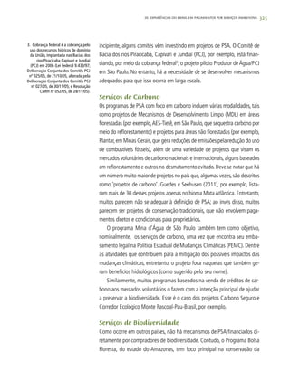 325
incipiente, alguns comitês vêm investindo em projetos de PSA. O Comitê de
Bacia dos rios Piracicaba, Capivari e Jundiaí (PCJ), por exemplo, está finan-
ciando, por meio da cobrança federal3
, o projeto piloto Produtor de Água/PCJ
em São Paulo. No entanto, há a necessidade de se desenvolver mecanismos
adequados para que isso ocorra em larga escala.
Serviços de Carbono
Os programas de PSA com foco em carbono incluem várias modalidades, tais
como projetos de Mecanismos de Desenvolvimento Limpo (MDL) em áreas
florestadas (por exemplo,AES-Tietê,em São Paulo,que sequestra carbono por
meio do reflorestamento) e projetos para áreas não florestadas (por exemplo,
Plantar,em Minas Gerais,que gera reduções de emissões pela redução do uso
de combustíveis fósseis), além de uma variedade de projetos que visam os
mercados voluntários de carbono nacionais e internacionais,alguns baseados
em reflorestamento e outros no desmatamento evitado.Deve se notar que há
um número muito maior de projetos no país que,algumas vezes,são descritos
como ‘projetos de carbono’. Guedes e Seehusen (2011), por exemplo, lista-
ram mais de 30 desses projetos apenas no bioma Mata Atlântica. Entretanto,
muitos parecem não se adequar à definição de PSA; ao invés disso, muitos
parecem ser projetos de conservação tradicionais, que não envolvem paga-
mentos diretos e condicionais para proprietários.
O programa Mina d’Água de São Paulo também tem como objetivo,
nominalmente, os serviços de carbono, uma vez que encontra seu emba-
samento legal na Política Estadual de Mudanças Climáticas (PEMC). Dentre
as atividades que contribuem para a mitigação dos possíveis impactos das
mudanças climáticas, entretanto, o projeto foca naquelas que também ge-
ram benefícios hidrológicos (como sugerido pelo seu nome).
Similarmente, muitos programas baseados na venda de créditos de car-
bono aos mercados voluntários o fazem com a intenção principal de ajudar
a preservar a biodiversidade. Esse é o caso dos projetos Carbono Seguro e
Corredor Ecológico Monte Pascoal-Pau-Brasil, por exemplo.
Serviços de Biodiversidade
Como ocorre em outros países, não há mecanismos de PSA financiados di-
retamente por compradores de biodiversidade. Contudo, o Programa Bolsa
Floresta, do estado do Amazonas, tem foco principal na conservação da
3. Cobrança federal é a cobrança pelo
uso dos recursos hídricos de domínio
da União, implantada nas Bacias dos
rios Piracicaba Capivari e Jundiaí
(PCJ) em 2006 (Lei Federal 9.433/97;
Deliberação Conjunta dos Comitês PCJ
nº 025/05, de 21/10/05, alterada pela
Deliberação Conjunta dos Comitês PCJ
nº 027/05, de 30/11/05; e Resolução
CNRH nº 052/05, de 28/11/05).
20. Experiências do Brasil em Pagamentos por Serviços Ambientais
 