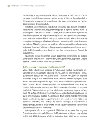 326 experiências de pagamentos por serviços ambientais no brasil
biodiversidade. O programa Sistema de Créditos de Conservação (SICC) em Santa Catari-
na, apesar de nominalmente ter como objetivos a proteção da água, da biodiversidade e
dos serviços de carbono, parece provavelmente estar ligado primariamente aos compra-
dores voluntários de biodiversidade.
Entretanto, vários mecanismos cujo objetivo principal é a água possuem como objeti-
vo secundário a biodiversidade, frequentemente porque as agências cujo foco maior é a
conservação da biodiversidade, como GEF e TNC, têm exercido um papel importante na
formação dos projetos. No Programa Floresta para Vida, no Espírito Santo, por exemplo,
o GEF está financiando um PSA de curto prazo, visando induzir a adoção de práticas de
produção sustentáveis para a biodiversidade, assim como os custos iniciais do desenvolvi-
mento de um PSA de longo prazo que será financiado pela companhia de abastecimento
de água de Vitória, a CESAN. Esses esforços complementares buscam melhorar a conser-
vação da biodiversidade em uma das áreas mais ricas em remanescentes florestais da
Mata Atlântica.
Igualmente, diversos mecanismos utilizam pagamentos primariamente por carbono
como veículos para preservar a biodiversidade, como, por exemplo, os projetos Carbono
Seguro e Corredor Ecológico Monte Pascoal-Pau-Brasil.
Estágio dos programas estaduais de PSA
Vários estados estabeleceram programas de PSA de âmbito estadual, e outros estão con-
siderando fazê-lo. Amazonas foi o pioneiro em 2007, com seu programa Bolsa Floresta,
que entrou em execução em 2008. Espírito Santo o seguiu em 2008, com o seu programa
ProdutorES de Água. Mais recentemente, Minas Gerais estabeleceu o programa Bolsa
Verde e São Paulo, o projeto Mina d’Água como a primeira fase de um programa estadual.
Santa Catarina e Paraná também aprovaram suas respectivas leis de PSA e estão em
processo de implementar seus programas. Bahia também está discutindo um programa
estadual de PSA e constituiu um grupo de trabalho para preparar uma proposta (de Sou-
za, 2011). No Acre, o Sistema de Incentivos a Serviços Ambientais (SISA), estabelecido em
2010, também visualiza o uso do PSA como parte de um arranjo maior de instrumentos
de conservação. Esses programas, geralmente, têm como objetivo diversas modalidades
de serviços ambientais, mas a proteção dos serviços hidrológicos é frequentemente o
objetivo principal, exceto no Bolsa Floresta, em que sequestro de carbono e conservação
da biodiversidade são mais importantes.
Até o presente, não há um programa de PSA federal per se, apesar de o programa
Proambiente administrado pelo Ministério do Meio Ambiente ter algumas características
de PSA (Hall, 2008). Entretanto, a Agência Nacional de Águas (ANA) tem um programa
 