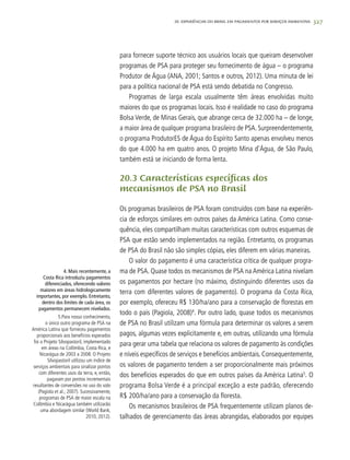 327
para fornecer suporte técnico aos usuários locais que queiram desenvolver
programas de PSA para proteger seu fornecimento de água – o programa
Produtor de Água (ANA, 2001; Santos e outros, 2012). Uma minuta de lei
para a política nacional de PSA está sendo debatida no Congresso.
Programas de larga escala usualmente têm áreas envolvidas muito
maiores do que os programas locais. Isso é realidade no caso do programa
Bolsa Verde, de Minas Gerais, que abrange cerca de 32.000 ha – de longe,
a maior área de qualquer programa brasileiro de PSA. Surpreendentemente,
o programa ProdutorES de Água do Espírito Santo apenas envolveu menos
do que 4.000 ha em quatro anos. O projeto Mina d’Água, de São Paulo,
também está se iniciando de forma lenta.
20.3 Características específicas dos
mecanismos de PSA no Brasil
Os programas brasileiros de PSA foram construídos com base na experiên-
cia de esforços similares em outros países da América Latina. Como conse-
quência, eles compartilham muitas características com outros esquemas de
PSA que estão sendo implementados na região. Entretanto, os programas
de PSA do Brasil não são simples cópias, eles diferem em várias maneiras.
O valor do pagamento é uma característica crítica de qualquer progra-
ma de PSA. Quase todos os mecanismos de PSA na América Latina nivelam
os pagamentos por hectare (no máximo, distinguindo diferentes usos da
terra com diferentes valores de pagamento). O programa da Costa Rica,
por exemplo, ofereceu R$ 130/ha/ano para a conservação de florestas em
todo o país (Pagiola, 2008)4
. Por outro lado, quase todos os mecanismos
de PSA no Brasil utilizam uma fórmula para determinar os valores a serem
pagos, algumas vezes explicitamente e, em outras, utilizando uma fórmula
para gerar uma tabela que relaciona os valores de pagamento às condições
e níveis específicos de serviços e benefícios ambientais. Consequentemente,
os valores de pagamento tendem a ser proporcionalmente mais próximos
dos benefícios esperados do que em outros países da América Latina5
. O
programa Bolsa Verde é a principal exceção a este padrão, oferecendo
R$ 200/ha/ano para a conservação da floresta.
Os mecanismos brasileiros de PSA frequentemente utilizam planos de-
talhados de gerenciamento das áreas abrangidas, elaborados por equipes
	 4. Mais recentemente, a
Costa Rica introduziu pagamentos
diferenciados, oferecendo valores
maiores em áreas hidrologicamente
importantes, por exemplo. Entretanto,
dentro dos limites de cada área, os
pagamentos permanecem nivelados.
	 5.Para nosso conhecimento,
o único outro programa de PSA na
América Latina que forneceu pagamentos
proporcionais aos benefícios esperados
foi o Projeto Silvopastoril, implementado
em áreas na Colômbia, Costa Rica, e
Nicarágua de 2003 a 2008. O Projeto
Silvopastoril utilizou um índice de
serviços ambientais para sinalizar pontos
com diferentes usos da terra, e, então,
pagaram por pontos incrementais
resultantes de conversões no uso do solo
(Pagiola et al., 2007). Sucessivamente,
programas de PSA de maior escala na
Colômbia e Nicarágua também utilizarão
uma abordagem similar (World Bank,
2010, 2012).
20. Experiências do Brasil em Pagamentos por Serviços Ambientais
 