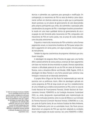 328 experiências de pagamentos por serviços ambientais no brasil
técnicas e submetidos aos superiores para aprovação e modificação. Em
contraposição, os mecanismos de PSA no resto da América Latina tipica-
mente confiam em diretrizes externas para as ações que os participantes
devem promover, ou em planos de gerenciamento do solo desenvolvidos
pelos próprios participantes que, então, são submetidos à aprovação pelos
coordenadores do programa de PSA. A abordagem brasileira provavelmen-
te resulta em uma maior qualidade técnica do gerenciamento do uso e
ocupação do solo fornecido pelos mecanismos de PSA, comparados com
mecanismos de PSA em outros países, mas ao preço de custos elevados,
como discutido anteriormente.
Enquanto a maioria dos mecanismos de PSA na América Latina fornece
pagamentos anuais, os mecanismos brasileiros de PSA quase sempre divi-
dem o pagamento em várias partes, com alguns projetos, inclusive, pagan-
do mensalmente.
Também há algumas características de programas individuais que cons-
tituem inovações.
A abordagem do programa Bolsa Floresta de pagar para uma família
difere substancialmente de outras práticas universais de fazer pagamentos
com base nos hectares de área envolvida no projeto. Diversos especialistas
notaram a dificuldade potencial do uso do PSA em áreas de fronteira de
floresta, como a Amazônia (Börner and Wunder, 2008; Pagiola, 2010). A
abordagem do Bolsa Floresta é uma forma possível para contornar essa
limitação e necessita de ser observada atentamente.
O projeto Mina d’Água de São Paulo foi implementado por meio de
parcerias com as prefeituras. Assim, difere da abordagem aplicada em
outros programas de PSA de larga escala em que há o estabelecimento
de uma entidade que se dedica exclusivamente ao PSA, como no caso do
Fundo Nacional de Financiamento Florestal, (Fondo Nacional de Finan-
ciamiento Forestal, FONAFIFO) ou da Fundação Amazonas Sustentável
(FAS), ou, ainda, designando responsabilidade pela implementação do
PSA a uma instituição existente, como no caso do México e sua Comissão
da Floresta Nacional (Comisión Nacional Forestal, CONAFOR) ou o uso,
por parte do Espírito Santo, de seu Instituto Estadual de Meio Ambiente,
IEMA). Trabalhando junto com as autoridades locais, São Paulo procura
desenvolver um programa de PSA que seja bem adaptado às condições
locais6
. Organizações de escala nacional, tais como FONAFIFO e CONA-
6. Parte da motivação inicial para trabalhar
com as autoridades locais era que essa
parceria resolvia o problema de curto prazo
das limitações legais de se fazer pagamento
direto aos proprietários rurais (ver a seguir).
Na abordagem do projeto Mina d’Água,
os pagamentos são realizados pelas
prefeituras; estas, por sua vez, utilizam
recursos do fundo estadual para fazer
pagamentos aos proprietários individuais.
Alterações na legislação tornaram possível
a realização de pagamentos diretos aos
proprietários rurais.
 
