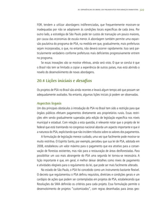 329
FOR, tendem a utilizar abordagens indiferenciadas, que frequentemente mostram-se
inadequadas por não se adaptarem às condições locais específicas de cada área. Por
outro lado, a estratégia de São Paulo pode ter custos de transação um pouco maiores,
por causa das economias de escala menor. A abordagem também permite uma expan-
são paulatina do programa de PSA, na medida em que, gradualmente, mais prefeituras
sejam incorporadas, o que, no entanto, não deverá ocorrer rapidamente. Isso será par-
ticularmente verdadeiro conforme prefeituras mais deficientes progressivamente entrem
no programa.
Se essas inovações vão se mostrar efetivas, ainda será visto. O que se conclui é que
o Brasil não tem se limitado a copiar a experiência de outros países, mas está abrindo o
novelo do desenvolvimento de novas abordagens.
20.4 Lições iniciais e desafios
Os projetos de PSA no Brasil são ainda recentes e levará algum tempo até que possam ser
adequadamente avaliados. No entanto, algumas lições iniciais já podem ser observadas.
Aspectos legais
Um dos principais obstáculos à introdução do PSA no Brasil tem sido a restrição para que
órgãos públicos efetuem pagamentos diretamente aos proprietários rurais. Essas restri-
ções vêm sendo gradualmente superadas pela edição de legislação específica nos níveis
municipal e estadual. Com relação a esta questão, é relevante notar que o projeto de lei
federal que está tramitando no congresso nacional aborda um aspecto importante e que é
a natureza do PSA,explicitando que não incidem tributos sobre os valores dos pagamentos.
A formulação de legislação merece cuidado, uma vez que facilmente pode mostrar-se
muito restritiva. O Espírito Santo, por exemplo, percebeu que sua lei de PSA, adotada em
2008, estabeleceu um valor máximo para o pagamento que era atrativo para a conser-
vação de florestas existentes, mas não para a restauração de áreas desflorestadas. Para
possibilitar um uso mais abrangente do PSA uma segunda lei tornou-se necessária. A
lição importante é que, em geral, é melhor deixar detalhes como níveis de pagamento
e atividades elegíveis para o regulamento da lei, que pode ser mais facilmente alterado.
No estado de São Paulo, o PSA foi concebido como um instrumento bastante flexível.
O decreto que regulamentou o PSA definiu requisitos, diretrizes e condições gerais e um
cardápio de ações que podem ser contempladas em projetos de PSA, estabelecendo que
Resoluções da SMA definirão os critérios para cada projeto. Essa formulação permite o
desenvolvimento de projetos “customizados”, com regras desenhadas para áreas geo-
20. Experiências do Brasil em Pagamentos por Serviços Ambientais
 