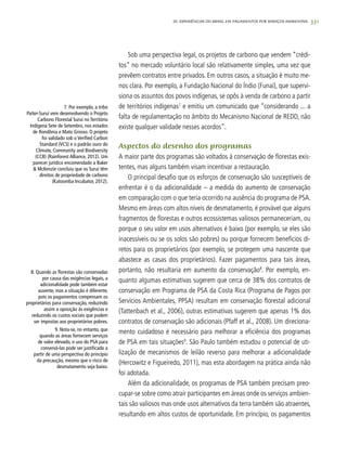 331
Sob uma perspectiva legal, os projetos de carbono que vendem “crédi-
tos” no mercado voluntário local são relativamente simples, uma vez que
prevêem contratos entre privados. Em outros casos, a situação é muito me-
nos clara. Por exemplo, a Fundação Nacional do Índio (Funai), que supervi-
siona os assuntos dos povos indígenas, se opôs à venda de carbono a partir
de territórios indígenas7
e emitiu um comunicado que “considerando ... a
falta de regulamentação no âmbito do Mecanismo Nacional de REDD, não
existe qualquer validade nesses acordos”.
Aspectos do desenho dos programas
A maior parte dos programas são voltados à conservação de florestas exis-
tentes, mas alguns também visam incentivar a restauração.
O principal desafio que os esforços de conservação são susceptíveis de
enfrentar é o da adicionalidade – a medida do aumento de conservação
em comparação com o que teria ocorrido na ausência do programa de PSA.
Mesmo em áreas com altos níveis de desmatamento, é provável que alguns
fragmentos de florestas e outros ecossistemas valiosos permaneceriam, ou
porque o seu valor em usos alternativos é baixo (por exemplo, se eles são
inacessíveis ou se os solos são pobres) ou porque fornecem benefícios di-
retos para os proprietários (por exemplo, se protegem uma nascente que
abastece as casas dos proprietários). Fazer pagamentos para tais áreas,
portanto, não resultaria em aumento da conservação8
. Por exemplo, en-
quanto algumas estimativas sugerem que cerca de 38% dos contratos de
conservação em Programa de PSA da Costa Rica (Programa de Pagos por
Servicios Ambientales, PPSA) resultam em conservação florestal adicional
(Tattenbach et al., 2006), outras estimativas sugerem que apenas 1% dos
contratos de conservação são adicionais (Pfaff et al., 2008). Um direciona-
mento cuidadoso é necessário para melhorar a eficiência dos programas
de PSA em tais situações9
. São Paulo também estudou o potencial de uti-
lização de mecanismos de leilão reverso para melhorar a adicionalidade
(Hercowitz e Figueiredo, 2011), mas esta abordagem na prática ainda não
foi adotada.
Além da adicionalidade, os programas de PSA também precisam preo-
cupar-se sobre como atrair participantes em áreas onde os serviços ambien-
tais são valiosos mas onde usos alternativos da terra também são atraentes,
resultando em altos custos de oportunidade. Em princípio, os pagamentos
	 7. Por exemplo, a tribo
Paiter-Suruí vem desenvolvendo o Projeto
Carbono Florestal Suruí no Território
Indígena Sete de Setembro, nos estados
de Rondônia e Mato Grosso. O projeto
foi validado sob o Verified Carbon
Standard (VCS) e o padrão ouro do
Climate, Community and Biodiversity
(CCB) (Rainforest Alliance, 2012). Um
parecer jurídico encomendado a Baker
& McKenzie concluiu que os Suruí têm
direitos de propriedade de carbono
(Katoomba Incubator, 2012).
20. Experiências do Brasil em Pagamentos por Serviços Ambientais
8. Quando as florestas são conservadas
por causa das exigências legais, a
adicionalidade pode também estar
ausente, mas a situação é diferente,
pois os pagamentos compensam os
proprietários para conservação, reduzindo
assim a oposição às exigências e
reduzindo os custos sociais que podem
ser impostas aos proprietários pobres.
	 9. Nota-se, no entanto, que
quando as áreas fornecem serviços
de valor elevado, o uso do PSA para
conservá-las pode ser justificado a
partir de uma perspectiva do princípio
da precaução, mesmo que o risco de
desmatamento seja baixo.
 