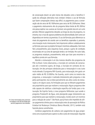 332 experiências de pagamentos por serviços ambientais no brasil
de conservação devem ser pelo menos tão elevados como o benefício lí-
quido da utilização alternativa mais rentável. Embora o uso de fórmulas
que fazem comparações diretas seja difícil, os pagamentos para a conser-
vação vão de cerca de R$ 100/ha/ano para cerca de R$ 250/ha/ano. Talvez
o pagamento relativamente alto do programa Bolsa Verde de R$ 200/ha/
ano possa explicar seu sucesso ao inscrever uma grande área em um curto
período. Oferecer pagamentos elevados ao longo da área do programa, no
entanto, traz o risco de agravar problemas de adicionalidade, bem como ser
dispendioso em termos orçamentais. O uso de fórmulas para diferenciar os
níveis de pagamento de acordo com os benefícios esperados é, portanto,
uma inovação muito interessante. Será importante calibrar cuidadosamente
as fórmulas para que os projetos forneçam incentivos adequados. Será mais
fácil, provavelmente, para esquemas locais, porque a gama de condições
encontradas em sua área de operação tende a ser limitada. Por outro lado,
os programas estaduais, provavelmente, terão que lutar para encontrar o
equilíbrio correto em suas fórmulas.
Abordar a restauração é um dos maiores desafios dos programas de
PSA no Brasil. Como observamos, a inscrição em contratos de conserva-
ção até o momento supera, de longe, a inscrição em contratos de res-
tauração. Um dos principais obstáculos para a restauração é o seu custo
muito elevado. O programa PAF-Guandu, para restauração, tem gasto um
valor médio de R$ 33.000/ha. No Guandu, assim como na maioria dos
programas, a restauração é realizada diretamente pelo programa e não
pelos participantes. Isso se deve parcialmente aos altos custos da restau-
ração e, em alguns casos, há limitações para que se efetuem pagamentos
aos proprietários para que realizem a restauração.Alguns programas têm
sido capazes de viabilizar a destinação específica de fundos para a res-
tauração. No Espírito Santo, o novo programa Reflorestar, que sucede o
programa ProdutorES de Água, está planejando pagar diretamente aos
proprietários para que realizem a restauração, criando assim um incentivo
para a redução de custos10
. São Paulo, que já havia sido impedido de utili-
zar pagamentos diretos para a restauração antes da aprovação da Política
Estadual de Mudanças Climáticas (Banco Mundial, 2011), também está
fazendo planos semelhantes.
Combinar pagamentos de carbono com pagamentos de água propor-
ciona uma via possível para superar os altos custos de restauração.Segundo
10. Como mencionado acima, precisava
na mudança na lei PES do Estado para
permitir pagamentos mais elevados.
 