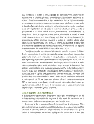 333
essa abordagem, os créditos de emissão gerados por plantio de árvores seriam vendidos
nos mercados de carbono, ajudando a compensar os custos iniciais de restauração, en-
quanto o financiamento de usuários de água ofereceria um fluxo de pagamento de longo
prazo para compensar os custos de oportunidade de manter sob floresta as áreas recém
restauradas. Extrema já tem tal acordo, com um banco que quer ser neutro em carbono
e essa estratégia também tem sido discutida para um eventual futuro prolongamento do
programa PSA de São Paulo. Em todo o mundo, o florestamento e o reflorestamento são
os tipos mais comuns de projeto de carbono florestal, com mais de 14 milhões de tCO2
e
sendo transacionados em 2011 (Peters-Stanley et al., 2012). Considerando as condições
econômicas que afetam o mercado voluntário de carbono e a incerteza sobre o futuro
dos mercados regulamentados, como o MDL, no entanto, a possibilidade de contar com
o financiamento de carbono nos próximos anos é incerta. A complexidade das regras do
programa colocam obstáculos adicionais (Fundo BioCarbon, 2011).	
Como já mencionado, uma particularidade da maior parte dos programas de PSA no
Brasil é a dependência de projetos técnicos elaborados por especialistas. Essa estratégia
pode resultar em planos de conservação de alta qualidade; no entanto, o custo é elevado
e se requer um grande número de técnicos treinados. O programa piloto PdA-PCJ nas mi-
crobacias do Moinho e Cancã em São Paulo, por exemplo, demandou cerca de 36 horas-
-homem para cada proposta aceita, sem incluir o tempo gasto em deslocamentos. Essa
pode ser uma importante razão para que os programas de PSA no Brasil abranjam áreas
menores do que suas contrapartes em outros países da América Latina. O programa Pro-
dutorES de Água do Espírito Santo, por exemplo, contratou menos de 3.000 ha em seus
primeiros três anos. Em contraposição, a Costa Rica – um país de tamanho semelhante
– contratou mais de 200.000 ha em seus primeiros três anos. Como os programas de
PSA no Brasil visam a ampliação para cobrir áreas muito maiores, deverá ser buscado um
equilíbrio entre a qualidade dos planos de manejo das áreas e os custos administrativos e
de pessoal para a implementação dos programas.
Arranjos para implementação
O estabelecimento de um arranjo apropriado e efetivo para implementação é um dos
maiores desafios para o desenho dos programas de PSA. Depois dos pagamentos em si,
os arranjos para implementação representam o item de maior custo.
A maior parte dos programas utiliza agências municipais já existentes ou ONGs
para implementar suas ações em campo. O Departamento de Serviços Urbanos de Meio
Ambiente de Extrema já tinha uma longa história no trabalho da conservação quando
adotou a abordagem PSA. Em Guandu, o programa foi apoiado desde o início pelo
20. Experiências do Brasil em Pagamentos por Serviços Ambientais
 
