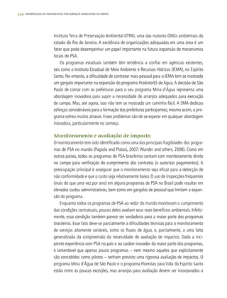 334 experiências de pagamentos por serviços ambientais no brasil
Instituto Terra de Preservação Ambiental (ITPA), uma das maiores ONGs ambientais do
estado do Rio de Janeiro. A existência de organizações adequadas em uma área é um
fator que pode desempenhar um papel importante na futura expansão de mecanismos
locais de PSA.
Os programas estaduais também têm tendência a confiar em agências existentes,
tais como o Instituto Estadual de Meio Ambiente e Recursos Hídricos (IEMA), no Espírito
Santo. No entanto, a dificuldade de contratar mais pessoal para o IEMA tem se mostrado
um gargalo importante na expansão do programa ProdutorES de Água.A decisão de São
Paulo de contar com as prefeituras para o seu programa Mina d'Água representa uma
abordagem inovadora para suprir a necessidade de arranjos adequados para execução
de campo. Mas, até agora, isso não tem se mostrado um caminho fácil. A SMA dedicou
esforços consideráveis para a formação das prefeituras participantes; mesmo assim, o pro-
grama sofreu muitos atrasos. Esses problemas são de se esperar em qualquer abordagem
inovadora, particularmente no começo.
Monitoramento e avaliação de impacto
O monitoramento tem sido identificado como uma das principais fragilidades dos progra-
mas de PSA no mundo (Pagiola and Platais, 2007; Wunder and others, 2008). Como em
outros países, todos os programas de PSA brasileiros contam com monitoramento direto
no campo para verificação do cumprimento dos contratos (e autorizar pagamentos). A
preocupação principal é assegurar que o monitoramento seja eficaz para a detecção de
não conformidade e que o custo seja relativamente baixo. O uso de inspecções frequentes
(mais do que uma vez por ano) em alguns programas de PSA no Brasil pode resultar em
elevados custos administrativos, bem como em gargalos de pessoal que limitam a expan-
são do programa.
Enquanto todos os programas de PSA ao redor do mundo monitoram o cumprimento
das condições contratuais, poucos deles avaliam seus reais benefícios ambientais. Infeliz-
mente, essa condição também parece ser verdadeira para a maior parte dos programas
brasileiros. Esse fato deve-se parcialmente a dificuldades técnicas para o monitoramento
de serviços altamente variáveis, como os fluxos de água, e, parcialmente, a uma falta
generalizada da compreensão da necessidade de avaliação de impactos. Dada a inci-
piente experiência com PSA no país e ao caráter inovador da maior parte dos programas,
é lamentável que apenas pouco programas – nem mesmo aqueles que explicitamente
são concebidos como pilotos – tenham previsto uma rigorosa avaliação de impactos. O
programa Mina d’Água de São Paulo e o programa Florestas para Vida do Espírito Santo
estão entre as poucas exceções, mas arranjos para avaliação devem ser incorporados a
 