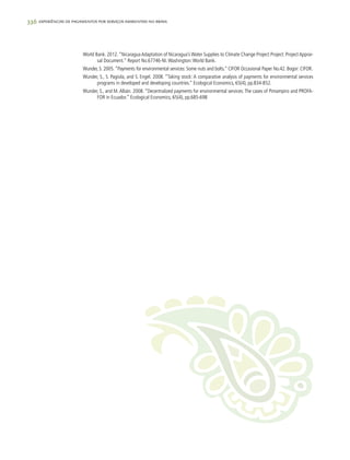 336 experiências de pagamentos por serviços ambientais no brasil
World Bank. 2012.“Nicaragua Adaptation of Nicaragua’s Water Supplies to Climate Change Project Project: Project Apprai-
sal Document.” Report No.67746-NI.Washington:World Bank.
Wunder, S. 2005.“Payments for environmental services: Some nuts and bolts.” CIFOR Occasional Paper No.42. Bogor: CIFOR.
Wunder, S., S. Pagiola, and S. Engel. 2008. “Taking stock: A comparative analysis of payments for environmental services
programs in developed and developing countries.” Ecological Economics, 65(4), pp.834-852.
Wunder, S., and M.Albán. 2008. “Decentralized payments for environmental services:The cases of Pimampiro and PROFA-
FOR in Ecuador.” Ecological Economics, 65(4), pp.685-698
 